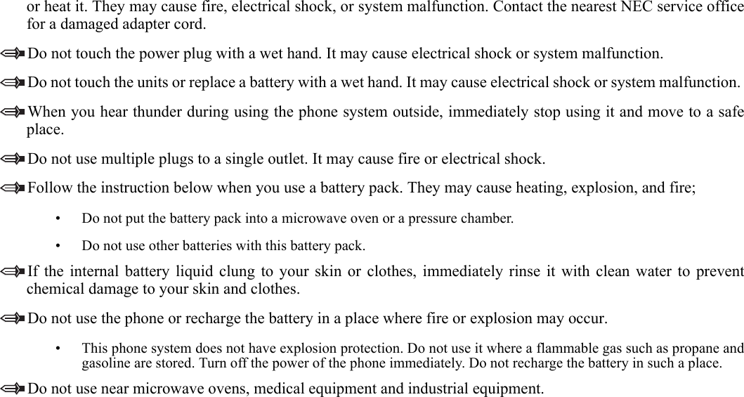   1.or heat it. They may cause fire, electrical shock, or system malfunction. Contact the nearest NEC service officefor a damaged adapter cord. Do not touch the power plug with a wet hand. It may cause electrical shock or system malfunction.Do not touch the units or replace a battery with a wet hand. It may cause electrical shock or system malfunction. When you hear thunder during using the phone system outside, immediately stop using it and move to a safeplace. Do not use multiple plugs to a single outlet. It may cause fire or electrical shock. Follow the instruction below when you use a battery pack. They may cause heating, explosion, and fire;• Do not put the battery pack into a microwave oven or a pressure chamber.• Do not use other batteries with this battery pack. If the internal battery liquid clung to your skin or clothes, immediately rinse it with clean water to preventchemical damage to your skin and clothes.Do not use the phone or recharge the battery in a place where fire or explosion may occur. • This phone system does not have explosion protection. Do not use it where a flammable gas such as propane andgasoline are stored. Turn off the power of the phone immediately. Do not recharge the battery in such a place.Do not use near microwave ovens, medical equipment and industrial equipment.   