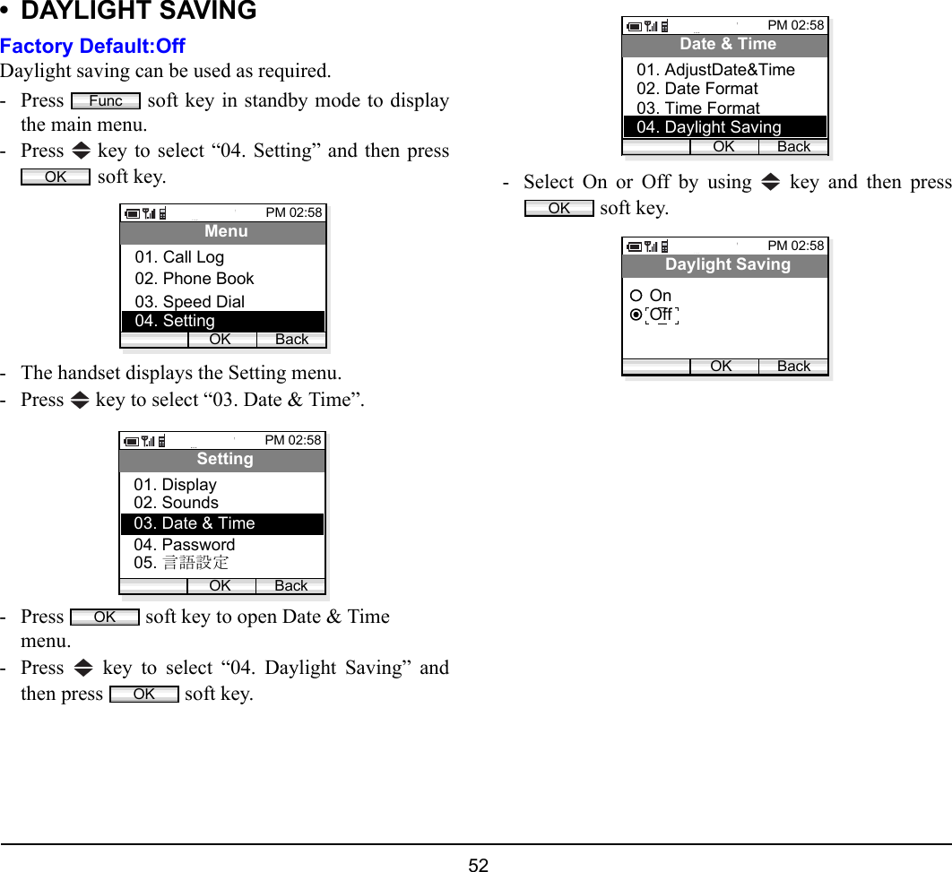  52 • DAYLIGHT SAVINGFactory Default:OffDaylight saving can be used as required.- Press   soft key in standby mode to displaythe main menu.- Press   key to select “04. Setting” and then press soft key.- The handset displays the Setting menu.- Press   key to select “03. Date &amp; Time”.- Press   soft key to open Date &amp; Timemenu.- Press   key to select “04. Daylight Saving” andthen press   soft key.- Select On or Off by using   key and then press soft key.FuncOKPM 02:58OK BackMenu02. Phone Book03. Speed Dial01. Call Log04. SettingPM 02:58OK BackSetting02. Sounds03. Date &amp; Time01. Display04. Password05. 言語設定OKOKPM 02:58OK BackDate &amp; Time02. Date Format03. Time Format01. AdjustDate&amp;Time04. Daylight SavingOKPM 02:58OK BackDaylight SavingOffOn