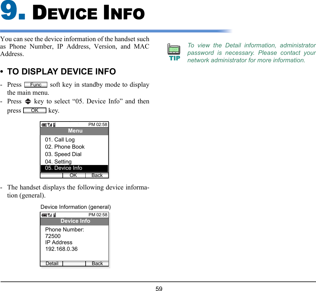  59 9. DEVICE INFO You can see the device information of the handset suchas Phone Number, IP Address, Version, and MACAddress. • TO DISPLAY DEVICE INFO- Press   soft key in standby mode to displaythe main menu.- Press   key to select “05. Device Info” and thenpress  key.- The handset displays the following device informa-tion (general).FuncOKPM 02:58OK BackMenu03. Speed Dial04. Setting02. Phone Book05. Device Info01. Call LogPM 02:58BackDevice Info72500IP AddressPhone Number:Detail192.168.0.36Device Information (general)To view the Detail information, administratorpassword is necessary. Please contact yournetwork administrator for more information.TIP01:AbcDefg02:HigkLmn03:OpqrStu