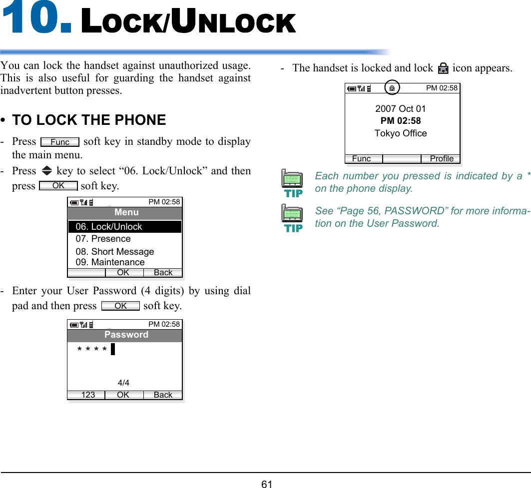  61 10. LOCK/UNLOCKYou can lock the handset against unauthorized usage.This is also useful for guarding the handset againstinadvertent button presses. • TO LOCK THE PHONE- Press   soft key in standby mode to displaythe main menu.- Press   key to select “06. Lock/Unlock” and thenpress   soft key.- Enter your User Password (4 digits) by using dialpad and then press   soft key.- The handset is locked and lock   icon appears.FuncOKPM 02:58OK BackMenu07. Presence08. Short Message06. Lock/Unlock09. MaintenanceOKPM 02:58OK BackPassword* * * *1234/4Each number you pressed is indicated by a *on the phone display.See “Page 56, PASSWORD” for more informa-tion on the User Password.2007 Oct 01PM 02:58Tokyo OfficePM 02:58Func ProfileTIP01:AbcDefg02:HigkLmn03:OpqrStuTIP01:AbcDefg02:HigkLmn03:OpqrStu