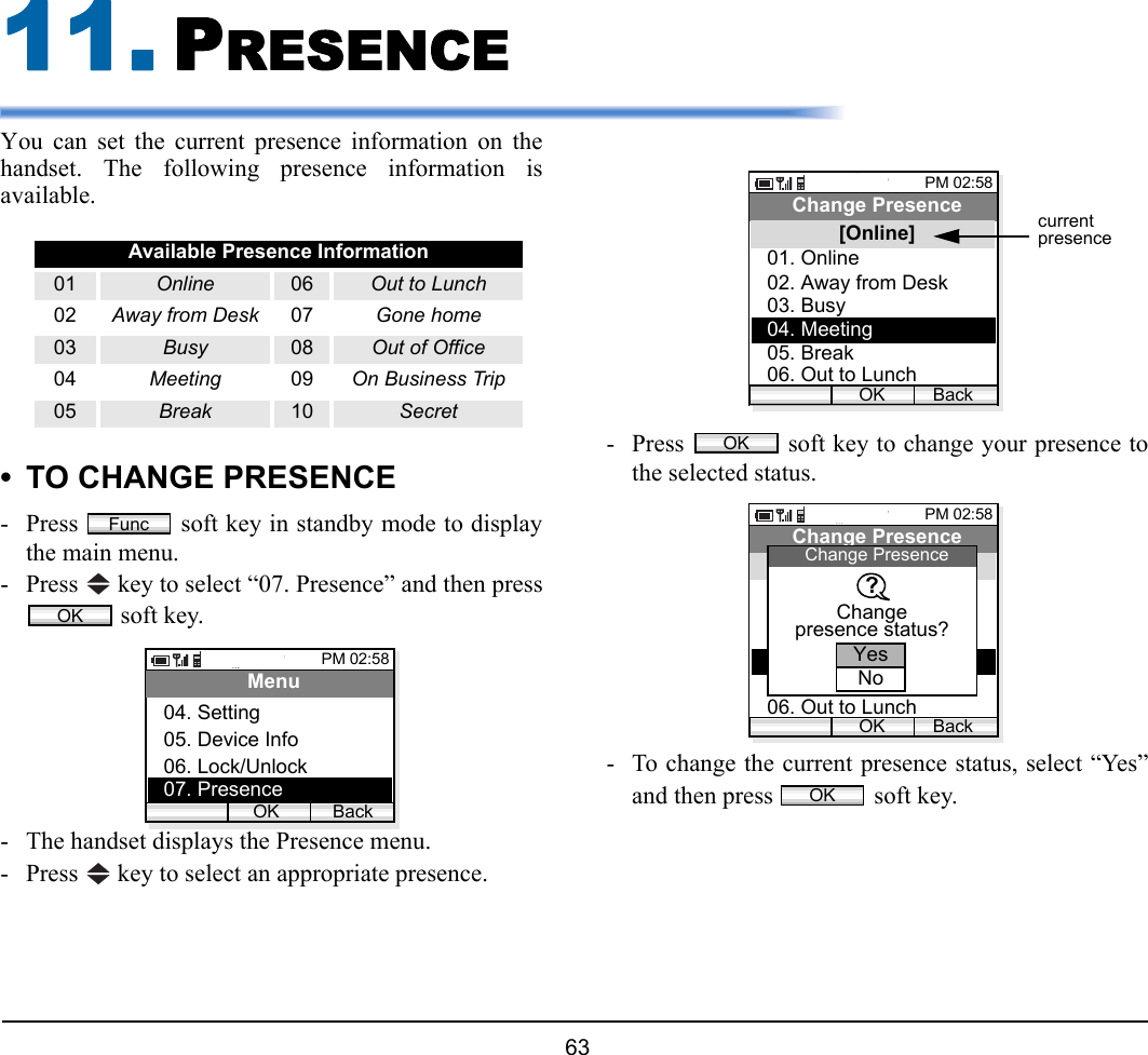  63 11. PRESENCEYou can set the current presence information on thehandset. The following presence information isavailable.• TO CHANGE PRESENCE- Press   soft key in standby mode to displaythe main menu.- Press   key to select “07. Presence” and then press soft key.- The handset displays the Presence menu.- Press   key to select an appropriate presence.- Press   soft key to change your presence tothe selected status.- To change the current presence status, select “Yes”and then press   soft key.Available Presence Information01 Online 06 Out to Lunch02 Away from Desk 07 Gone home03 Busy 08 Out of Office04 Meeting 09 On Business Trip05 Break 10 SecretFuncOKPM 02:58OK BackMenu05. Device Info06. Lock/Unlock04. Setting07. PresencePM 02:58OK BackChange Presence02. Away from Desk03. Busy01. Online04. Meeting05. Break06. Out to Lunch[Online] currentpresenceOKPM 02:58OK BackChange Presence02. Away from Desk03. Busy01. Online04. Meeting05. Break06. Out to Lunch[Online]ChangeChange PresenceYesNopresence status??OK