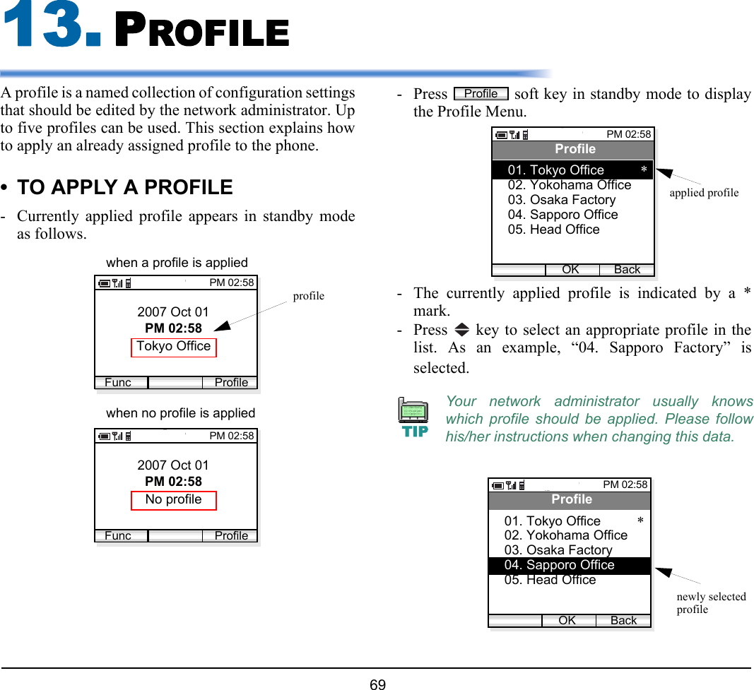  69 13. PROFILEA profile is a named collection of configuration settingsthat should be edited by the network administrator. Upto five profiles can be used. This section explains howto apply an already assigned profile to the phone.• TO APPLY A PROFILE- Currently applied profile appears in standby modeas follows.- Press   soft key in standby mode to displaythe Profile Menu.- The currently applied profile is indicated by a *mark.- Press   key to select an appropriate profile in thelist. As an example, “04. Sapporo Factory” isselected.2007 Oct 01PM 02:58Tokyo OfficePM 02:58Func Profileprofile2007 Oct 01PM 02:58No profilePM 02:58Func Profilewhen a profile is appliedwhen no profile is applied Your network administrator usually knowswhich profile should be applied. Please followhis/her instructions when changing this data.ProfilePM 02:58OK BackProfile01. Tokyo Office07. Presence*02. Yokohama Office03. Osaka Factory04. Sapporo Office05. Head Officeapplied profileTIP01:AbcDefg02:HigkLmn03:OpqrStuPM 02:58OK BackProfile01. Tokyo Office *02. Yokohama Office03. Osaka Factory04. Sapporo Office05. Head Officenewly selectedprofile