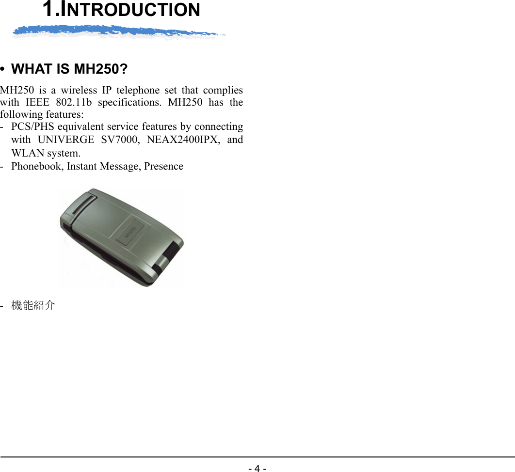 - 4 -1.1.INTRODUCTION• WHAT IS MH250?MH250 is a wireless IP telephone set that complieswith IEEE 802.11b specifications. MH250 has thefollowing features:- PCS/PHS equivalent service features by connectingwith UNIVERGE SV7000, NEAX2400IPX, andWLAN system.- Phonebook, Instant Message, Presence-機能紹介