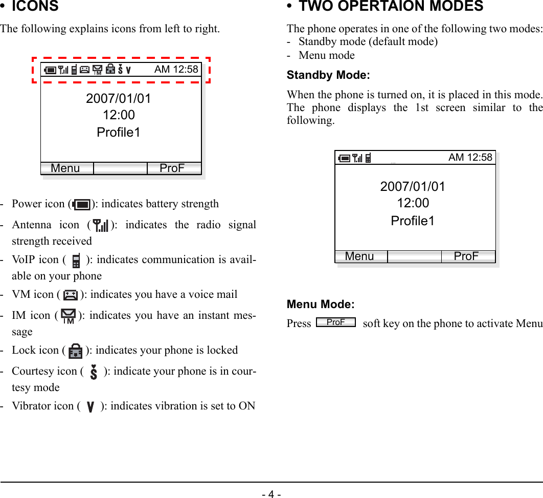 - 4 -1.•ICONSThe following explains icons from left to right.- Power icon ( ): indicates battery strength- Antenna icon ( ): indicates the radio signalstrength received- VoIP icon ( ): indicates communication is avail-able on your phone - VM icon ( ): indicates you have a voice mail- IM icon ( ): indicates you have an instant mes-sage- Lock icon ( ): indicates your phone is locked- Courtesy icon ( ): indicate your phone is in cour-tesy mode- Vibrator icon ( ): indicates vibration is set to ON• TWO OPERTAION MODESThe phone operates in one of the following two modes:- Standby mode (default mode)-Menu modeStandby Mode:When the phone is turned on, it is placed in this mode.The phone displays the 1st screen similar to thefollowing.Menu Mode:Press   soft key on the phone to activate Menu2007/01/0112:00Profile1AM 12:58Menu ProF2007/01/0112:00Profile1AM 12:58Menu ProFProF