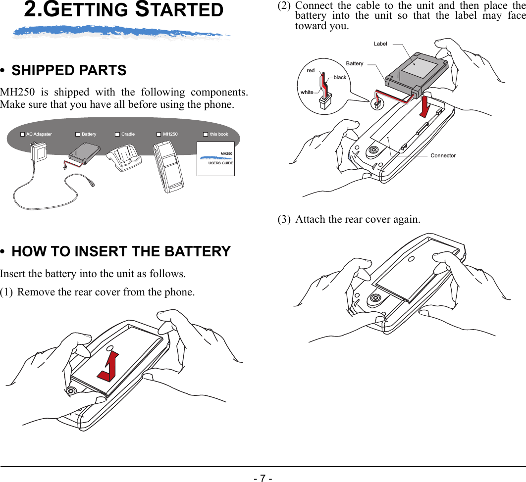 - 7 -2.GETTING STARTED• SHIPPED PARTSMH250 is shipped with the following components.Make sure that you have all before using the phone.• HOW TO INSERT THE BATTERYInsert the battery into the unit as follows.(1) Remove the rear cover from the phone.(2) Connect the cable to the unit and then place thebattery into the unit so that the label may facetoward you.(3) Attach the rear cover again.MH250USERS GUIDEAC Adapater Battery MH250Cradle this bookLabelBatterywhiteredblackConnector