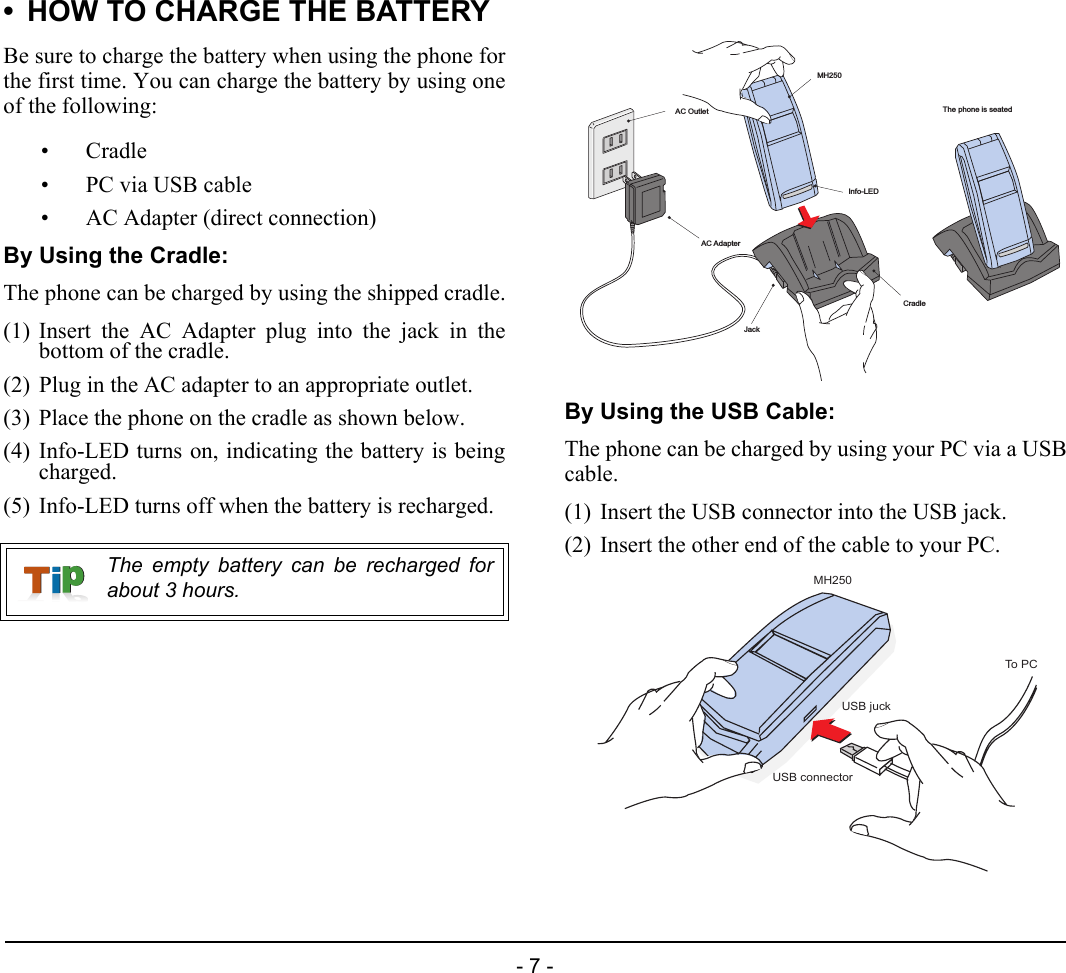 - 7 -• HOW TO CHARGE THE BATTERYBe sure to charge the battery when using the phone forthe first time. You can charge the battery by using oneof the following:•Cradle• PC via USB cable• AC Adapter (direct connection)By Using the Cradle:The phone can be charged by using the shipped cradle.(1) Insert the AC Adapter plug into the jack in thebottom of the cradle.(2) Plug in the AC adapter to an appropriate outlet.(3) Place the phone on the cradle as shown below.(4) Info-LED turns on, indicating the battery is beingcharged.(5) Info-LED turns off when the battery is recharged.By Using the USB Cable:The phone can be charged by using your PC via a USBcable.(1) Insert the USB connector into the USB jack.(2) Insert the other end of the cable to your PC.The empty battery can be recharged forabout 3 hours.AC OutletMH250CradleInfo-LEDAC AdapterJackThe phone is seatedMH250USB connectorUSB juckTo PC