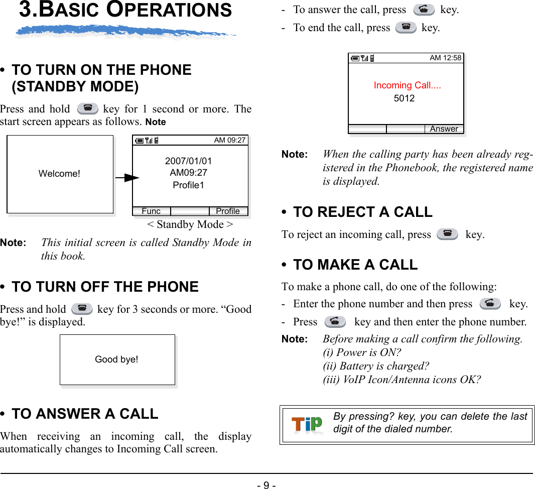 - 9 -3.BASIC OPERATIONS• TO TURN ON THE PHONE (STANDBY MODE)Press and hold  key for 1 second or more. Thestart screen appears as follows. NoteNote: This initial screen is called Standby Mode inthis book.• TO TURN OFF THE PHONEPress and hold  key for 3 seconds or more. “Goodbye!” is displayed.• TO ANSWER A CALLWhen receiving an incoming call, the displayautomatically changes to Incoming Call screen. - To answer the call, press  key.- To end the call, press key.Note: When the calling party has been already reg-istered in the Phonebook, the registered nameis displayed.• TO REJECT A CALLTo reject an incoming call, press   key.• TO MAKE A CALLTo make a phone call, do one of the following:- Enter the phone number and then press   key.- Press   key and then enter the phone number.Note: Before making a call confirm the following.(i) Power is ON?(ii) Battery is charged?(iii) VoIP Icon/Antenna icons OK?2007/01/01AM09:27Profile1AM 09:27Func ProfileWelcome!&lt; Standby Mode &gt;Good bye!By pressing? key, you can delete the lastdigit of the dialed number.Incoming Call....5012AM 12:58Answer