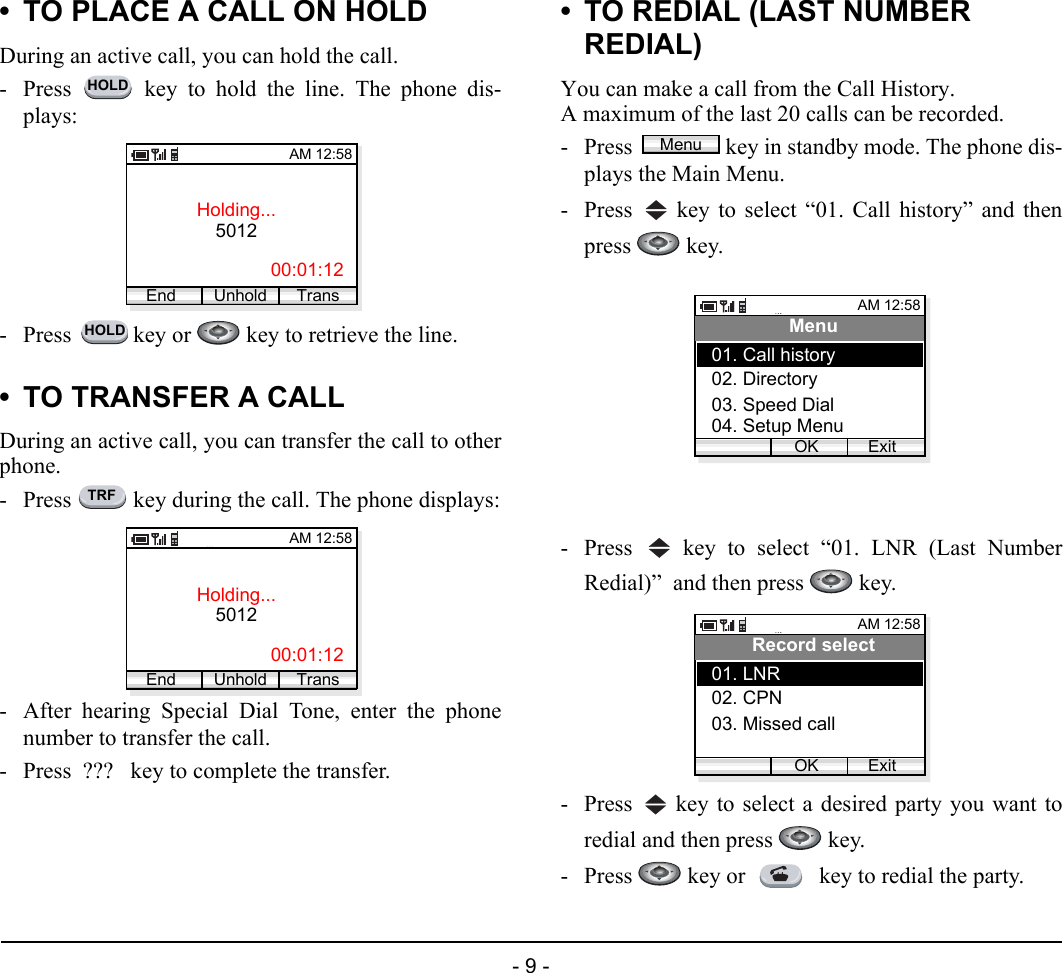 - 9 -• TO PLACE A CALL ON HOLDDuring an active call, you can hold the call.- Press   key to hold the line. The phone dis-plays:- Press   key or   key to retrieve the line.• TO TRANSFER A CALLDuring an active call, you can transfer the call to otherphone.- Press   key during the call. The phone displays:- After hearing Special Dial Tone, enter the phonenumber to transfer the call. - Press  ???   key to complete the transfer.• TO REDIAL (LAST NUMBER REDIAL)You can make a call from the Call History.A maximum of the last 20 calls can be recorded.- Press  key in standby mode. The phone dis-plays the Main Menu.- Press   key to select “01. Call history” and thenpress  key.- Press   key to select “01. LNR (Last NumberRedial)”  and then press   key.- Press   key to select a desired party you want toredial and then press   key.- Press   key or   key to redial the party.HOLDHolding...5012AM 12:58End Trans00:01:12UnholdHOLDTRFHolding...5012AM 12:58End Trans00:01:12UnholdMenuMenuAM 12:58OK ExitMenu02. Directory03. Speed Dial01. Call history04. Setup MenuAM 12:58OK ExitRecord select02. CPN03. Missed call01. LNR