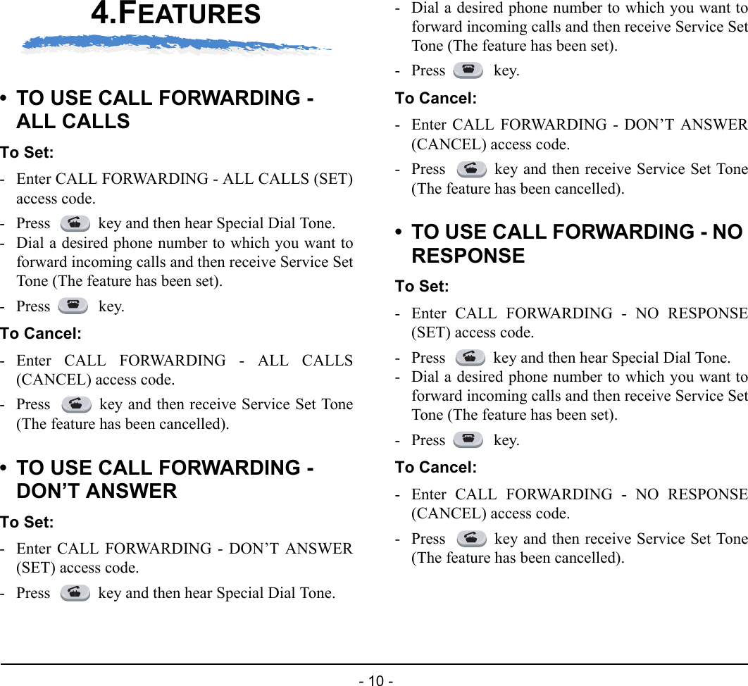  - 10 - 4.FEATURES• TO USE CALL FORWARDING - ALL CALLSTo Set:- Enter CALL FORWARDING - ALL CALLS (SET)access code.- Press  key and then hear Special Dial Tone.- Dial a desired phone number to which you want toforward incoming calls and then receive Service SetTone (The feature has been set).- Press  key.To Cancel:- Enter CALL FORWARDING - ALL CALLS(CANCEL) access code.- Press  key and then receive Service Set Tone(The feature has been cancelled).• TO USE CALL FORWARDING - DON’T ANSWERTo Set:- Enter CALL FORWARDING - DON’T ANSWER(SET) access code.- Press  key and then hear Special Dial Tone.- Dial a desired phone number to which you want toforward incoming calls and then receive Service SetTone (The feature has been set).- Press  key.To Cancel:- Enter CALL FORWARDING - DON’T ANSWER(CANCEL) access code.- Press  key and then receive Service Set Tone(The feature has been cancelled).• TO USE CALL FORWARDING - NO RESPONSETo Set:- Enter CALL FORWARDING - NO RESPONSE(SET) access code.- Press  key and then hear Special Dial Tone.- Dial a desired phone number to which you want toforward incoming calls and then receive Service SetTone (The feature has been set).- Press  key.To Cancel:- Enter CALL FORWARDING - NO RESPONSE(CANCEL) access code.- Press  key and then receive Service Set Tone(The feature has been cancelled).