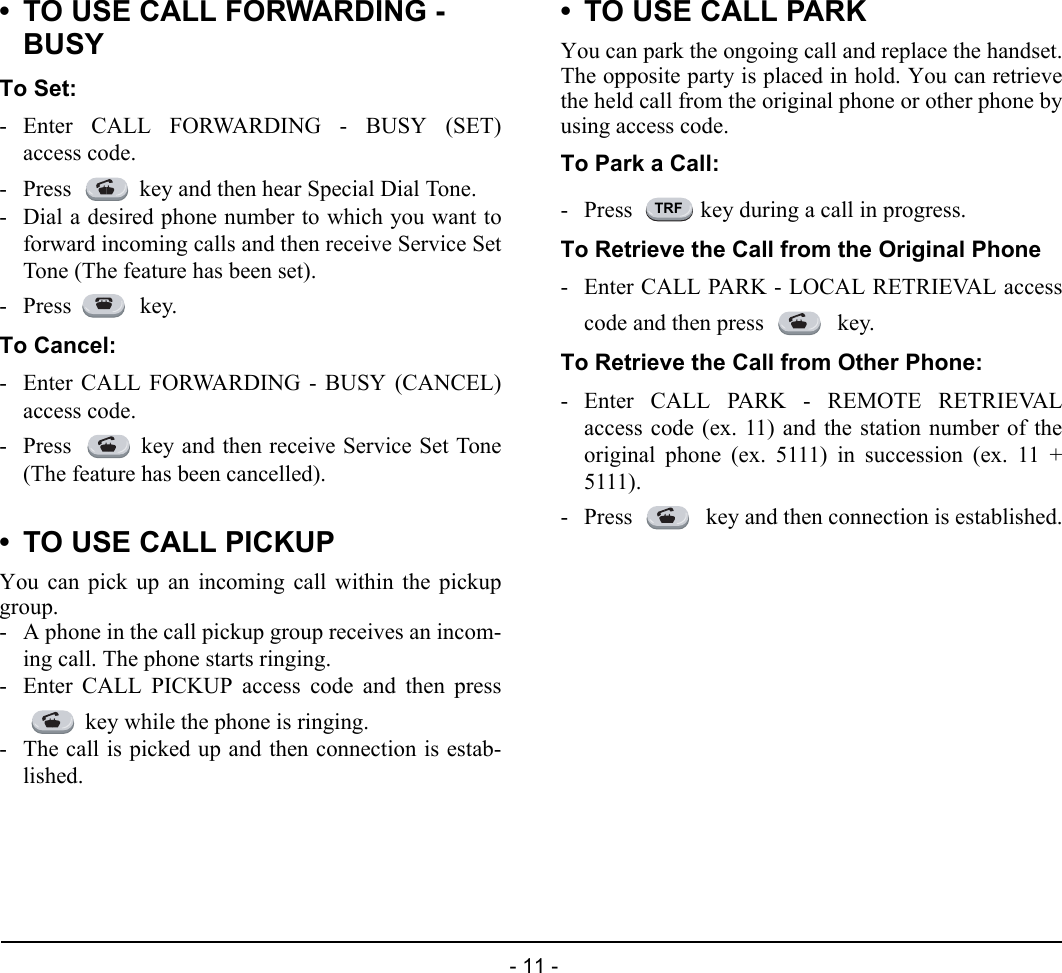  - 11 - • TO USE CALL FORWARDING - BUSYTo Set:- Enter CALL FORWARDING - BUSY (SET)access code.- Press  key and then hear Special Dial Tone.- Dial a desired phone number to which you want toforward incoming calls and then receive Service SetTone (The feature has been set).- Press  key.To Cancel:- Enter CALL FORWARDING - BUSY (CANCEL)access code.- Press  key and then receive Service Set Tone(The feature has been cancelled).• TO USE CALL PICKUPYou can pick up an incoming call within the pickupgroup.- A phone in the call pickup group receives an incom-ing call. The phone starts ringing.- Enter CALL PICKUP access code and then presskey while the phone is ringing.- The call is picked up and then connection is estab-lished.• TO USE CALL PARKYou can park the ongoing call and replace the handset.The opposite party is placed in hold. You can retrievethe held call from the original phone or other phone byusing access code.To Park a Call:- Press  key during a call in progress.To Retrieve the Call from the Original Phone- Enter CALL PARK - LOCAL RETRIEVAL accesscode and then press   key.To Retrieve the Call from Other Phone:- Enter CALL PARK - REMOTE RETRIEVALaccess code (ex. 11) and the station number of theoriginal phone (ex. 5111) in succession (ex. 11 +5111).- Press   key and then connection is established.TRF