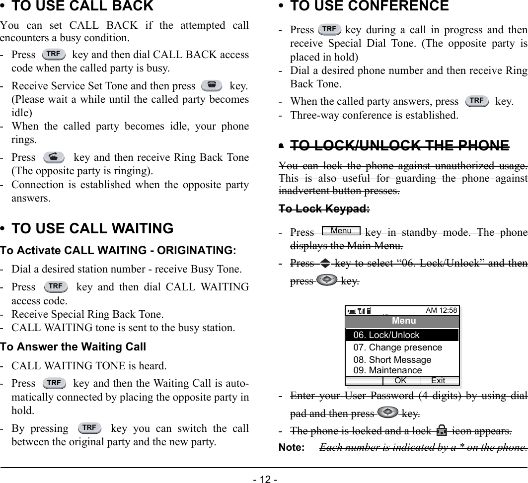  - 12 - • TO USE CALL BACKYou can set CALL BACK if the attempted callencounters a busy condition.- Press   key and then dial CALL BACK accesscode when the called party is busy.- Receive Service Set Tone and then press   key.(Please wait a while until the called party becomesidle)- When the called party becomes idle, your phonerings.- Press   key and then receive Ring Back Tone(The opposite party is ringing).- Connection is established when the opposite partyanswers.• TO USE CALL WAITINGTo Activate CALL WAITING - ORIGINATING:- Dial a desired station number - receive Busy Tone.- Press   key and then dial CALL WAITINGaccess code.- Receive Special Ring Back Tone.- CALL WAITING tone is sent to the busy station.To Answer the Waiting Call- CALL WAITING TONE is heard.- Press   key and then the Waiting Call is auto-matically connected by placing the opposite party inhold.- By pressing   key you can switch the callbetween the original party and the new party.• TO USE CONFERENCE- Press key during a call in progress and thenreceive Special Dial Tone. (The opposite party isplaced in hold)- Dial a desired phone number and then receive RingBack Tone.- When the called party answers, press   key.- Three-way conference is established.•TO LOCK/UNLOCK THE PHONEYou can lock the phone against unauthorized usage.This is also useful for guarding the phone againstinadvertent button presses.To Lock Keypad:-Press  key in standby mode. The phonedisplays the Main Menu.-Press   key to select “06. Lock/Unlock” and thenpress   key.-Enter your User Password (4 digits) by using dialpad and then press   key.-The phone is locked and a lock  icon appears.Note: Each number is indicated by a * on the phone.TRFTRFTRFTRFTRFTRFMenuAM 12:58OK ExitMenu07. Change presence08. Short Message06. Lock/Unlock09. Maintenance