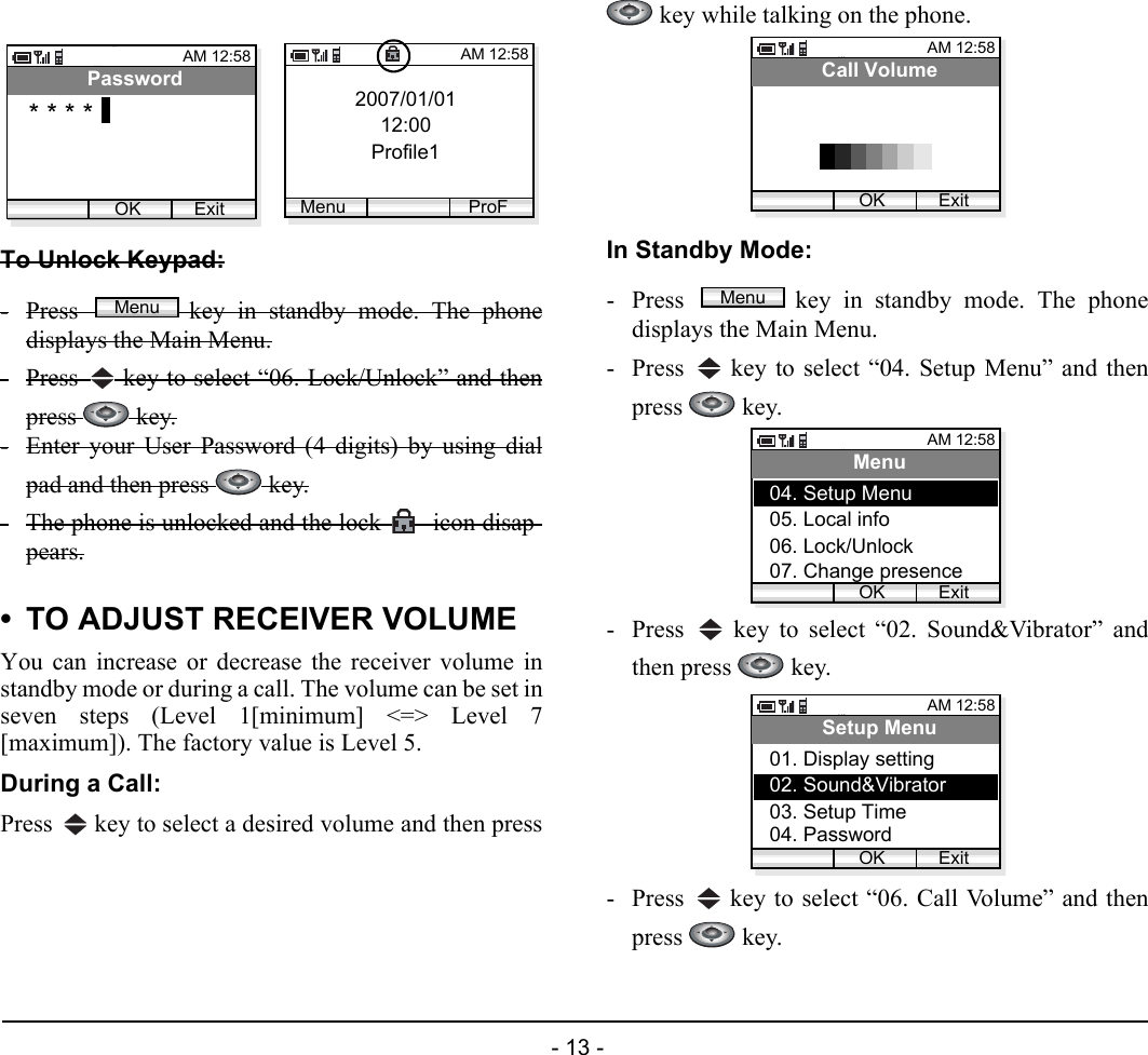  - 13 - To Unlock Keypad:-Press  key in standby mode. The phonedisplays the Main Menu.-Press   key to select “06. Lock/Unlock” and thenpress   key.-Enter your User Password (4 digits) by using dialpad and then press   key.-The phone is unlocked and the lock   icon disap-pears.• TO ADJUST RECEIVER VOLUMEYou can increase or decrease the receiver volume instandby mode or during a call. The volume can be set inseven steps (Level 1[minimum] &lt;=&gt; Level 7[maximum]). The factory value is Level 5.During a Call:Press   key to select a desired volume and then press key while talking on the phone.In Standby Mode:- Press  key in standby mode. The phonedisplays the Main Menu.- Press   key to select “04. Setup Menu” and thenpress  key.- Press   key to select “02. Sound&amp;Vibrator” andthen press   key.- Press   key to select “06. Call Volume” and thenpress  key.AM 12:58OK ExitPassword* * * * 2007/01/0112:00Profile1AM 12:58Menu ProFMenuAM 12:58OK ExitCall VolumeMenuAM 12:58OK ExitMenu05. Local info06. Lock/Unlock04. Setup Menu07. Change presenceAM 12:58OK ExitSetup Menu02. Sound&amp;Vibrator03. Setup Time01. Display setting04. Password