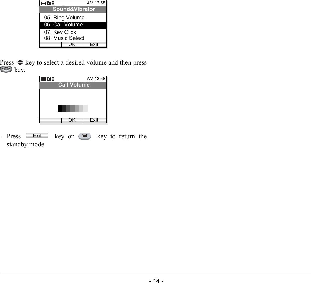  - 14 - Press   key to select a desired volume and then press key.- Press   key or   key to return thestandby mode.AM 12:58OK ExitSound&amp;Vibrator06. Call Volume07. Key Click05. Ring Volume08. Music SelectAM 12:58OK ExitCall VolumeExit