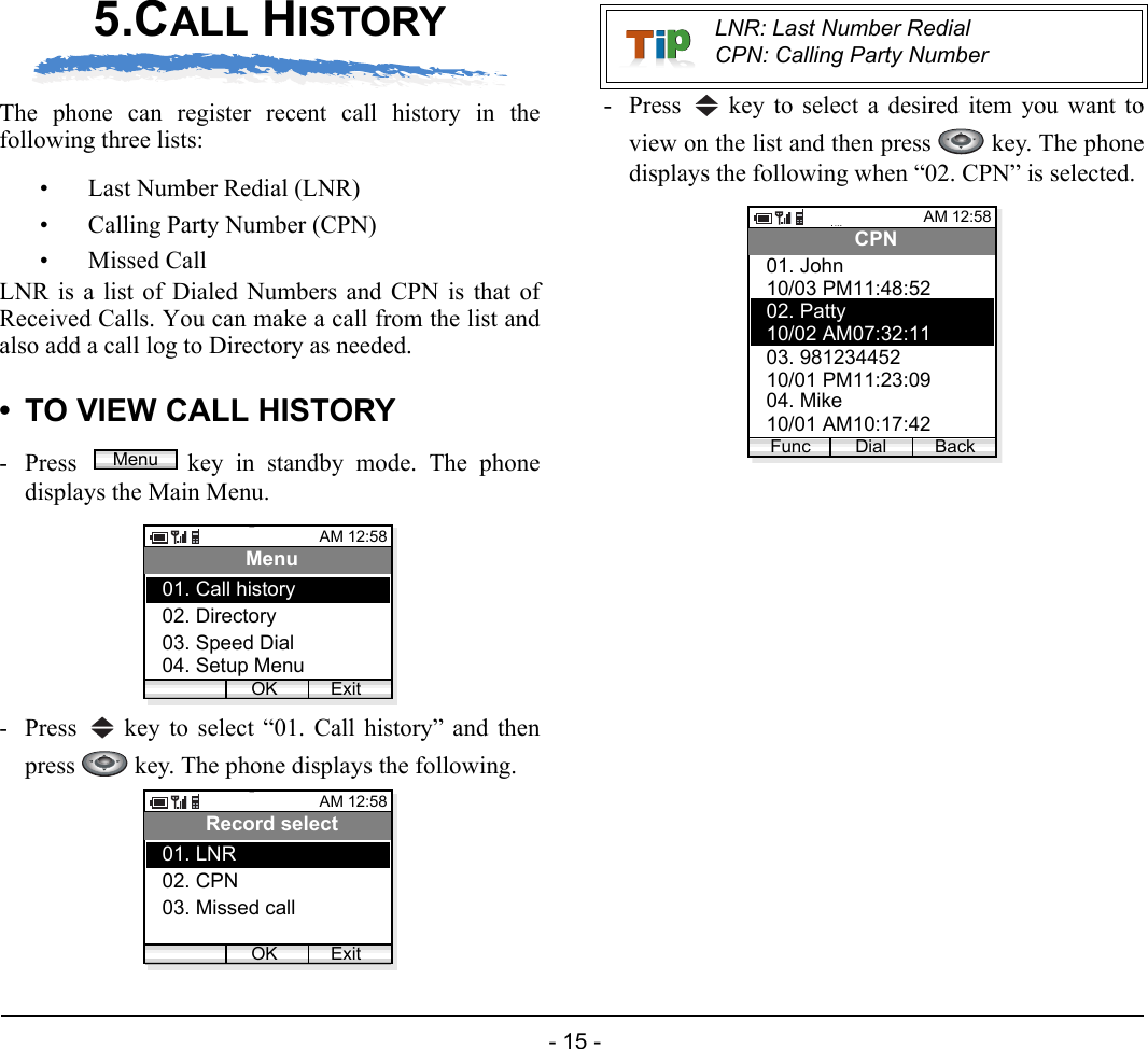  - 15 - 5.CALL HISTORYThe phone can register recent call history in thefollowing three lists:• Last Number Redial (LNR) • Calling Party Number (CPN)• Missed CallLNR is a list of Dialed Numbers and CPN is that ofReceived Calls. You can make a call from the list andalso add a call log to Directory as needed.• TO VIEW CALL HISTORY- Press  key in standby mode. The phonedisplays the Main Menu.- Press   key to select “01. Call history” and thenpress   key. The phone displays the following.- Press   key to select a desired item you want toview on the list and then press   key. The phonedisplays the following when “02. CPN” is selected.MenuAM 12:58OK ExitMenu02. Directory03. Speed Dial01. Call history04. Setup MenuAM 12:58OK ExitRecord select02. CPN03. Missed call01. LNRLNR: Last Number RedialCPN: Calling Party NumberAM 12:58Dial BackCPN10/03 PM11:48:5202. Patty01. John10/02 AM07:32:1103. 98123445210/01 PM11:23:0904. Mike10/01 AM10:17:42Func