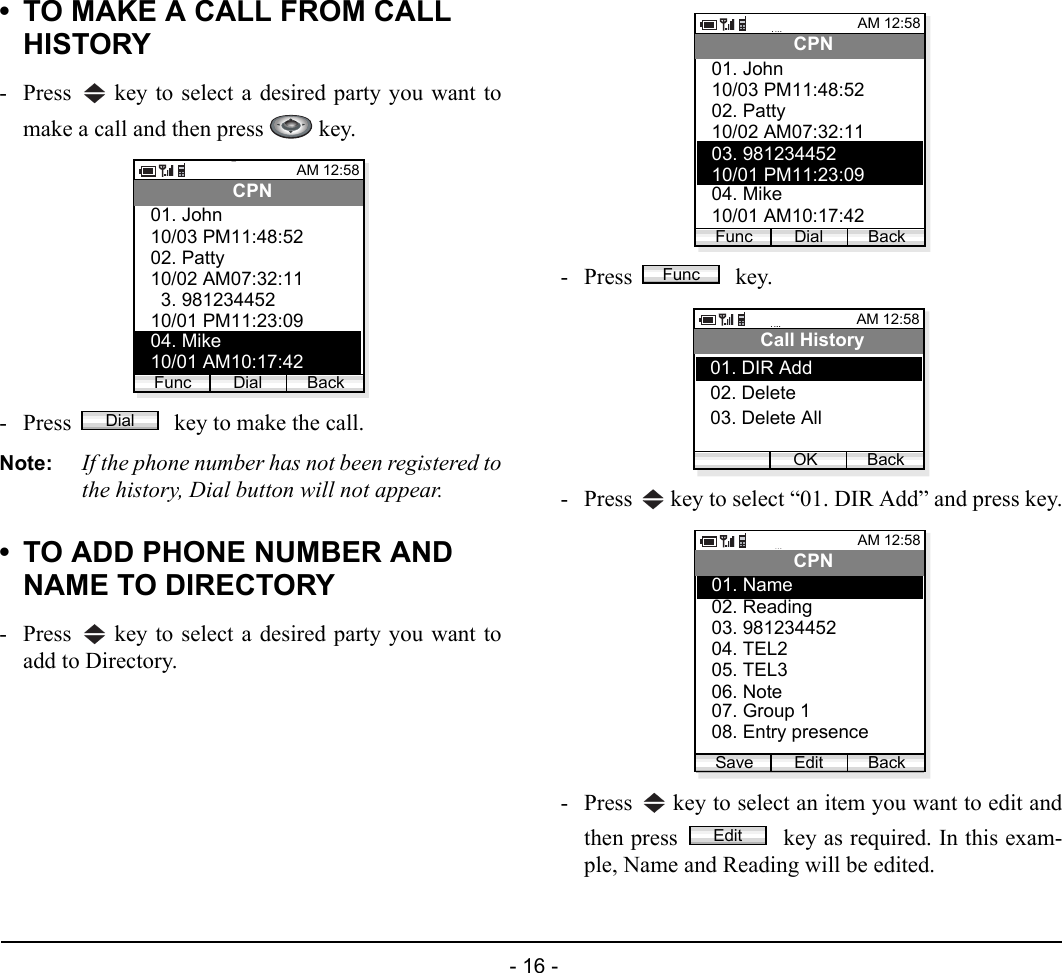  - 16 - • TO MAKE A CALL FROM CALL HISTORY- Press   key to select a desired party you want tomake a call and then press   key.- Press   key to make the call.Note: If the phone number has not been registered tothe history, Dial button will not appear.• TO ADD PHONE NUMBER AND NAME TO DIRECTORY- Press   key to select a desired party you want toadd to Directory.- Press  key.- Press   key to select “01. DIR Add” and press key.- Press   key to select an item you want to edit andthen press   key as required. In this exam-ple, Name and Reading will be edited.AM 12:58Dial BackCPN10/03 PM11:48:5202. Patty01. John10/02 AM07:32:1103. 98123445210/01 PM11:23:0904. Mike10/01 AM10:17:42FuncDialAM 12:58Dial BackCPN10/03 PM11:48:5202. Patty01. John10/02 AM07:32:1103. 98123445210/01 PM11:23:0904. Mike10/01 AM10:17:42FuncFuncAM 12:58OK BackCall History02. Delete03. Delete All01. DIR AddAM 12:58Edit BackCPN02. Reading03. 98123445201. Name04. TEL205. TEL306. Note07. Group 108. Entry presenceSaveEdit