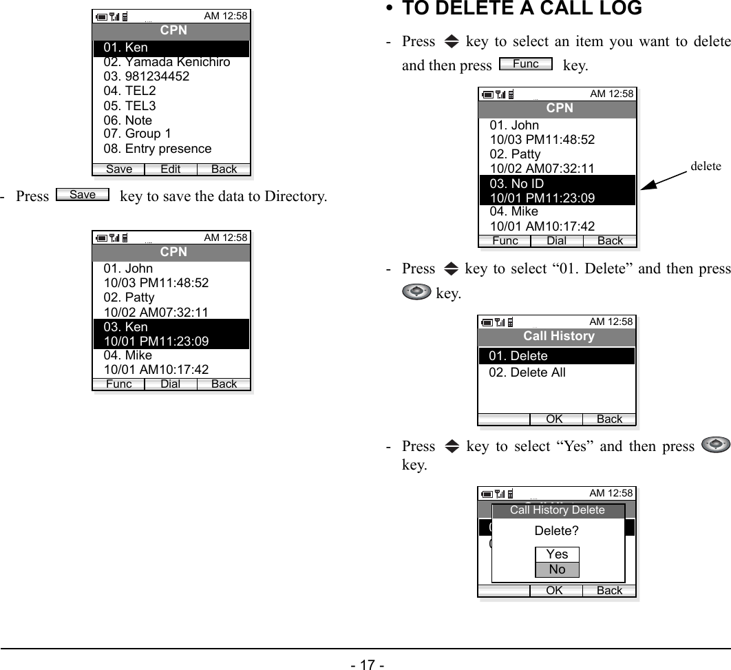  - 17 - - Press   key to save the data to Directory. • TO DELETE A CALL LOG- Press   key to select an item you want to deleteand then press   key. - Press   key to select “01. Delete” and then press key. - Press   key to select “Yes” and then press key.AM 12:58Edit BackCPN02. Yamada Kenichiro03. 98123445201. Ken04. TEL205. TEL306. Note07. Group 108. Entry presenceSaveSaveAM 12:58Dial BackCPN10/03 PM11:48:5202. Patty01. John10/02 AM07:32:1103. Ken10/01 PM11:23:0904. Mike10/01 AM10:17:42FuncFuncAM 12:58Dial BackCPN10/03 PM11:48:5202. Patty01. John10/02 AM07:32:1103. No ID10/01 PM11:23:0904. Mike10/01 AM10:17:42FuncdeleteAM 12:58OK BackCall History02. Delete All01. DeleteAM 12:58OK BackCall History02. Delete All01. DeleteDelete?Call History DeleteYesNo