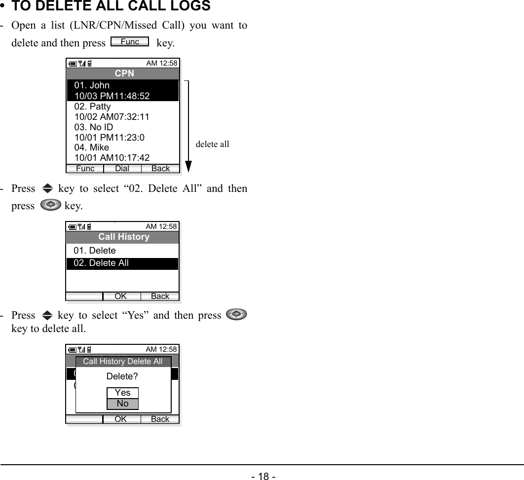  - 18 - • TO DELETE ALL CALL LOGS- Open a list (LNR/CPN/Missed Call) you want todelete and then press   key. - Press   key to select “02. Delete All” and thenpress    key. - Press   key to select “Yes” and then press key to delete all.FuncAM 12:58Dial BackCPN10/03 PM11:48:5202. Patty01. John10/02 AM07:32:1103. No ID10/01 PM11:23:0904. Mike10/01 AM10:17:42Funcdelete allAM 12:58OK BackCall History02. Delete All01. DeleteAM 12:58OK BackCall History02. Delete All01. DeleteDelete?Call History Delete AllYesNo