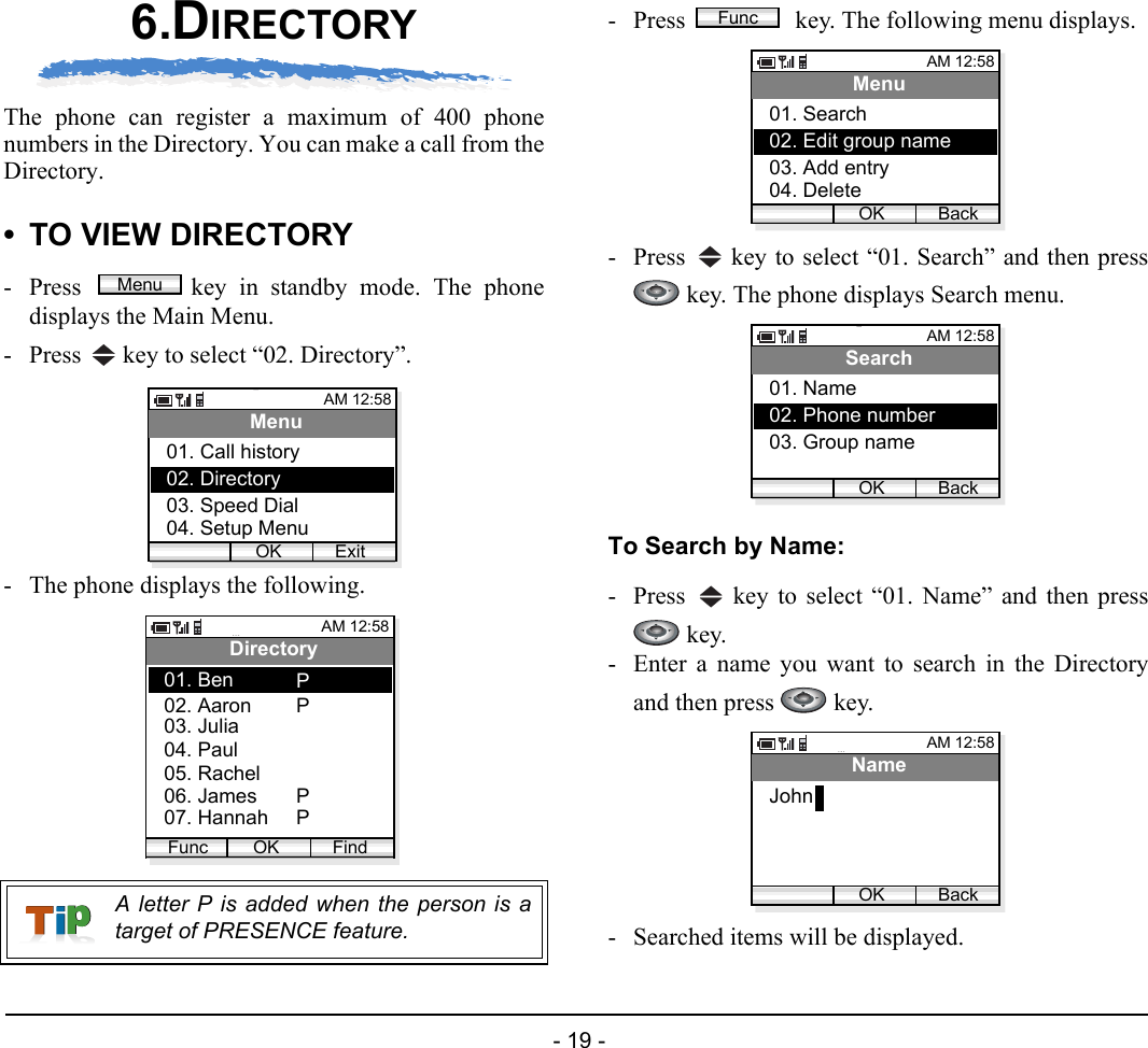  - 19 - 6.DIRECTORYThe phone can register a maximum of 400 phonenumbers in the Directory. You can make a call from theDirectory.• TO VIEW DIRECTORY- Press  key in standby mode. The phonedisplays the Main Menu.- Press   key to select “02. Directory”. - The phone displays the following.- Press   key. The following menu displays.- Press   key to select “01. Search” and then press key. The phone displays Search menu.To Search by Name:- Press   key to select “01. Name” and then press key. - Enter a name you want to search in the Directoryand then press   key.- Searched items will be displayed.A letter P is added when the person is atarget of PRESENCE feature.MenuAM 12:58OK ExitMenu02. Directory03. Speed Dial01. Call history04. Setup MenuAM 12:58OK FindDirectory02. Aaron03. Julia01. BenFunc04. Paul05. Rachel06. James07. HannahPPPPFuncAM 12:58OK BackMenu02. Edit group name03. Add entry01. Search04. DeleteAM 12:58OK BackSearch02. Phone number03. Group name01. NameAM 12:58OK BackNameJohn