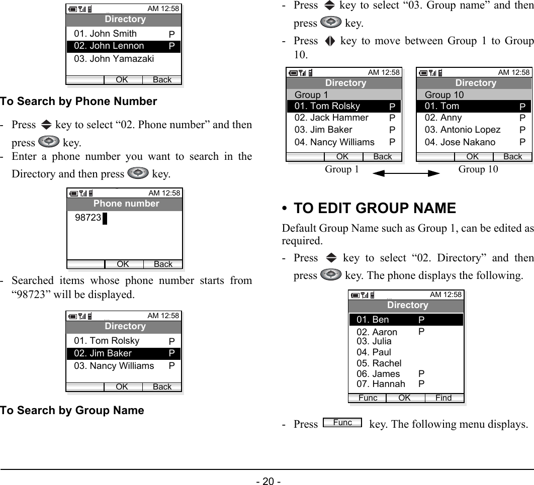  - 20 - To Search by Phone Number- Press   key to select “02. Phone number” and thenpress  key. - Enter a phone number you want to search in theDirectory and then press   key.- Searched items whose phone number starts from“98723” will be displayed.To Search by Group Name- Press   key to select “03. Group name” and thenpress  key. - Press   key to move between Group 1 to Group10.• TO EDIT GROUP NAMEDefault Group Name such as Group 1, can be edited asrequired.- Press   key to select “02. Directory” and thenpress   key. The phone displays the following.- Press   key. The following menu displays.AM 12:58OK BackDirectory02. John Lennon03. John Yamazaki01. John Smith PPAM 12:58OK BackPhone number98723AM 12:58OK BackDirectory02. Jim Baker03. Nancy Williams01. Tom Rolsky PPPAM 12:58OK BackDirectory03. Jim Baker04. Nancy Williams02. Jack Hammer PPP01. Tom Rolsky PGroup 1AM 12:58OK BackDirectory03. Antonio Lopez04. Jose Nakano02. Anny PPP01. Tom PGroup 10Group 1 Group 10AM 12:58OK FindDirectory02. Aaron03. Julia01. BenFunc04. Paul05. Rachel06. James07. HannahPPPPFunc