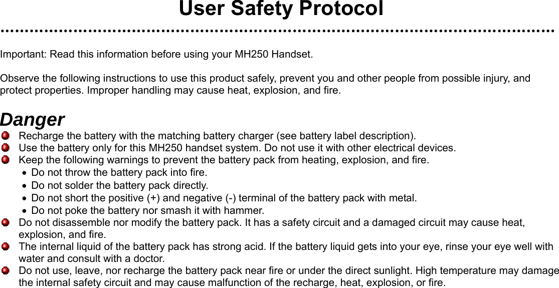  User Safety Protocol ……………………………………………………………………………………………………  Important: Read this information before using your MH250 Handset.  Observe the following instructions to use this product safely, prevent you and other people from possible injury, and protect properties. Improper handling may cause heat, explosion, and fire.  Danger   Recharge the battery with the matching battery charger (see battery label description).   Use the battery only for this MH250 handset system. Do not use it with other electrical devices.   Keep the following warnings to prevent the battery pack from heating, explosion, and fire. •  Do not throw the battery pack into fire. •  Do not solder the battery pack directly. •  Do not short the positive (+) and negative (-) terminal of the battery pack with metal. •  Do not poke the battery nor smash it with hammer.   Do not disassemble nor modify the battery pack. It has a safety circuit and a damaged circuit may cause heat, explosion, and fire.   The internal liquid of the battery pack has strong acid. If the battery liquid gets into your eye, rinse your eye well with water and consult with a doctor.   Do not use, leave, nor recharge the battery pack near fire or under the direct sunlight. High temperature may damage the internal safety circuit and may cause malfunction of the recharge, heat, explosion, or fire.        