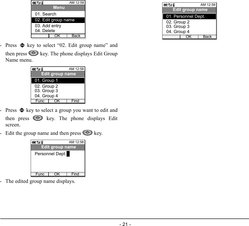  - 21 - - Press   key to select “02. Edit group name” andthen press   key. The phone displays Edit GroupName menu.- Press   key to select a group you want to edit andthen press   key. The phone displays Editscreen.- Edit the group name and then press   key.- The edited group name displays.AM 12:58OK BackMenu02. Edit group name03. Add entry01. Search04. DeleteAM 12:58OK FindEdit group name02. Group 203. Group 301. Group 1Func04. Group 4AM 12:58OK FindEdit group namePersonnel Dept.FuncAM 12:58OK BackEdit group name02. Group 203. Group 301. Personnel Dept.04. Group 4