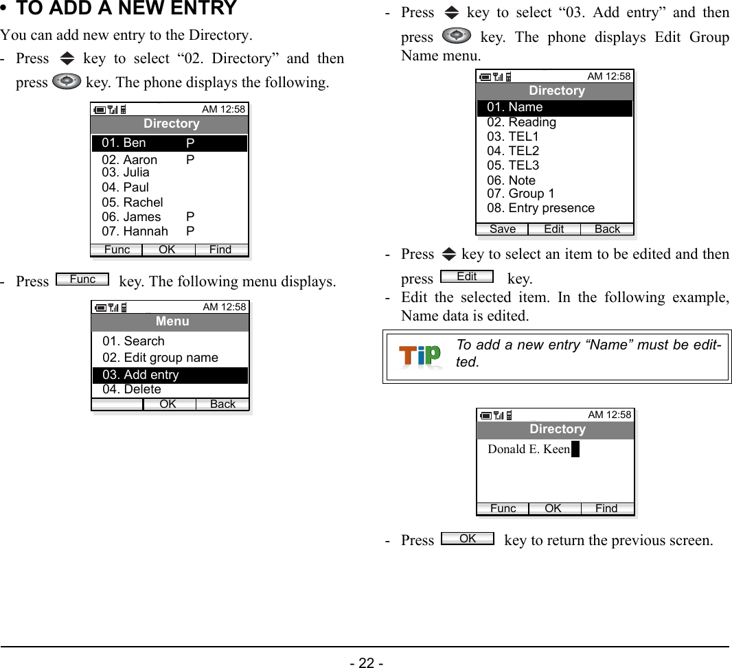  - 22 - • TO ADD A NEW ENTRYYou can add new entry to the Directory.- Press   key to select “02. Directory” and thenpress   key. The phone displays the following.- Press   key. The following menu displays.- Press   key to select “03. Add entry” and thenpress   key. The phone displays Edit GroupName menu.- Press   key to select an item to be edited and thenpress    key. - Edit the selected item. In the following example,Name data is edited.- Press   key to return the previous screen.AM 12:58OK FindDirectory02. Aaron03. Julia01. BenFunc04. Paul05. Rachel06. James07. HannahPPPPFuncAM 12:58OK BackMenu02. Edit group name03. Add entry01. Search04. DeleteTo add a new entry “Name” must be edit-ted.AM 12:58Edit BackDirectory02. Reading03. TEL101. Name04. TEL205. TEL306. Note07. Group 108. Entry presenceSaveEditAM 12:58OK FindDirectoryDonald E. KeenFuncOK