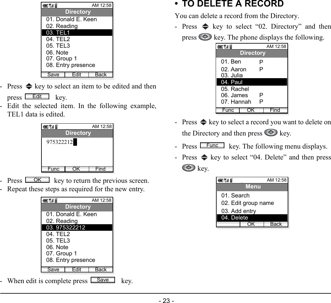  - 23 - - Press   key to select an item to be edited and thenpress   key. - Edit the selected item. In the following example,TEL1 data is edited.- Press   key to return the previous screen.- Repeat these steps as required for the new entry.- When edit is complete press    key. • TO DELETE A RECORDYou can delete a record from the Directory.- Press   key to select “02. Directory” and thenpress   key. The phone displays the following.- Press   key to select a record you want to delete onthe Directory and then press   key. - Press   key. The following menu displays.- Press   key to select “04. Delete” and then press key.AM 12:58Edit BackDirectory02. Reading03. TEL101. Donald E. Keen04. TEL205. TEL306. Note07. Group 108. Entry presenceSaveEditAM 12:58OK FindDirectory975322212FuncOKAM 12:58Edit BackDirectory02. Reading03. 97532221201. Donald E. Keen04. TEL205. TEL306. Note07. Group 108. Entry presenceSaveSaveAM 12:58OK FindDirectory02. Aaron03. Julia01. BenFunc04. Paul05. Rachel06. James07. HannahPPPPFuncAM 12:58OK BackMenu02. Edit group name03. Add entry01. Search04. Delete