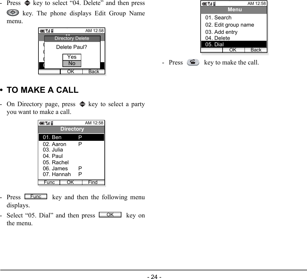  - 24 - - Press   key to select “04. Delete” and then press key. The phone displays Edit Group Namemenu.• TO MAKE A CALL- On Directory page, press   key to select a partyyou want to make a call.- Press   key and then the following menudisplays. - Select “05. Dial” and then press   key onthe menu.- Press   key to make the call.AM 12:58OK BackMenu02. Edit group name03. Add entry01. Search04. DeleteDelete Paul?Directory DeleteYesNoAM 12:58OK FindDirectory02. Aaron03. Julia01. BenFunc04. Paul05. Rachel06. James07. HannahPPPPFuncOKAM 12:58OK BackMenu02. Edit group name03. Add entry01. Search04. Delete05. Dial