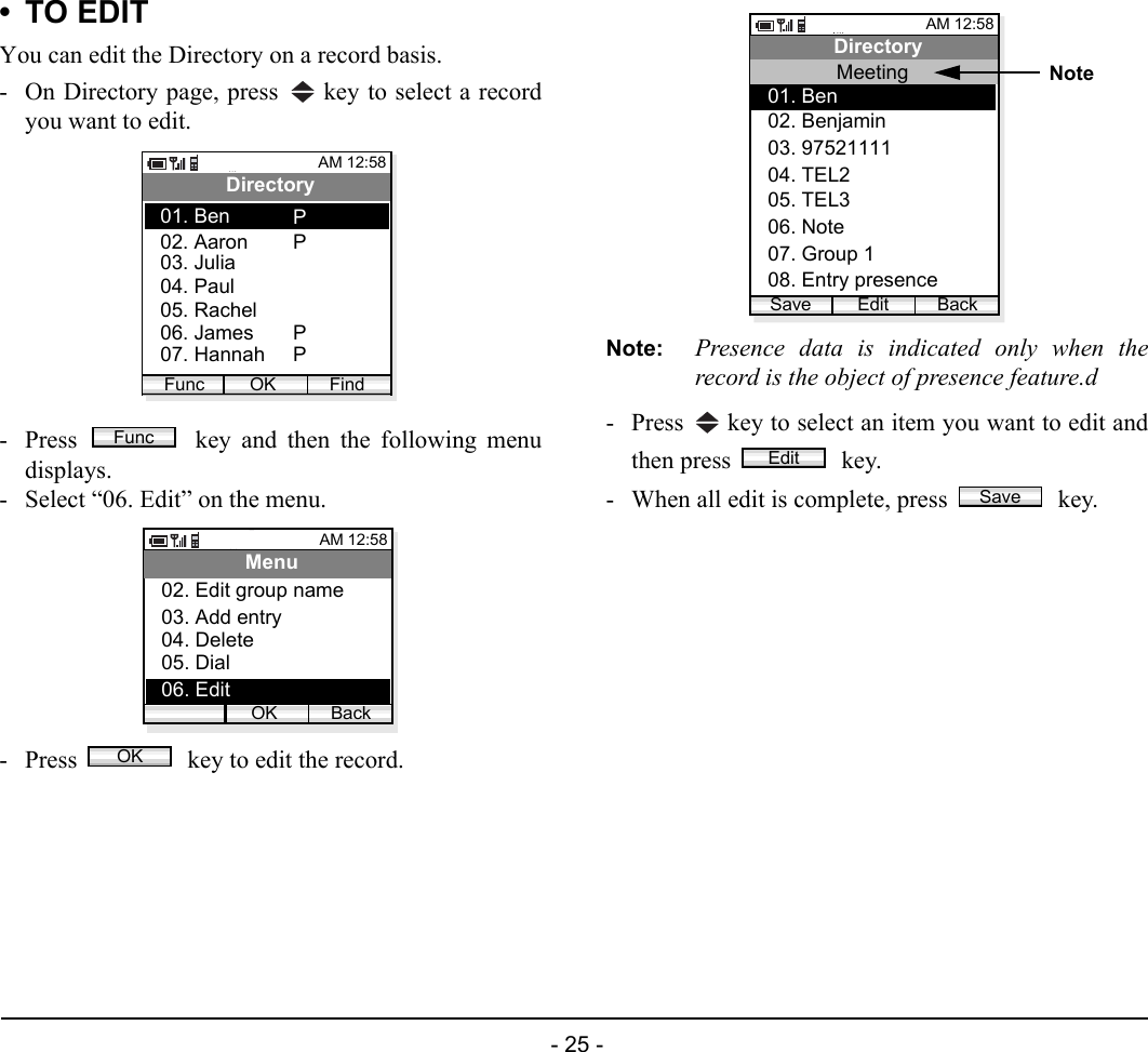  - 25 - •TO EDITYou can edit the Directory on a record basis.- On Directory page, press   key to select a recordyou want to edit.- Press   key and then the following menudisplays.- Select “06. Edit” on the menu.- Press   key to edit the record.Note: Presence data is indicated only when therecord is the object of presence feature.d- Press   key to select an item you want to edit andthen press   key. - When all edit is complete, press   key.AM 12:58OK FindDirectory02. Aaron03. Julia01. BenFunc04. Paul05. Rachel06. James07. HannahPPPPFuncAM 12:58OK BackMenu02. Edit group name03. Add entry04. Delete05. Dial06. EditOKAM 12:58Edit BackDirectory03. 9752111104. TEL202. Benjamin01. BenMeeting06. Note07. Group 105. TEL308. Entry presenceSaveNoteEditSave