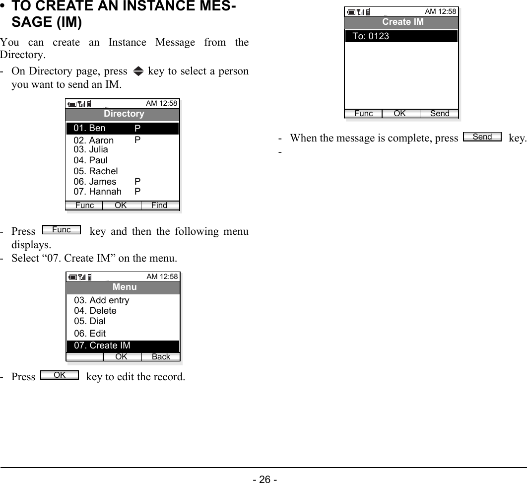  - 26 - • TO CREATE AN INSTANCE MES-SAGE (IM)You can create an Instance Message from theDirectory.- On Directory page, press   key to select a personyou want to send an IM.- Press   key and then the following menudisplays.- Select “07. Create IM” on the menu.- Press   key to edit the record.- When the message is complete, press   key.-AM 12:58OK FindDirectory02. Aaron03. Julia01. BenFunc04. Paul05. Rachel06. James07. HannahPPPPFuncAM 12:58OK BackMenu03. Add entry04. Delete05. Dial06. Edit07. Create IMOKAM 12:58OK SendCreate IMTo: 0123FuncSend