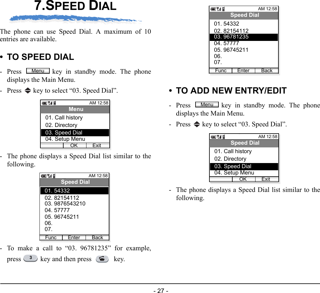  - 27 - 7.SPEED DIALThe phone can use Speed Dial. A maximum of 10entries are available. • TO SPEED DIAL- Press  key in standby mode. The phonedisplays the Main Menu.- Press   key to select “03. Speed Dial”. - The phone displays a Speed Dial list similar to thefollowing.- To make a call to “03. 96781235” for example,press   key and then press   key.• TO ADD NEW ENTRY/EDIT- Press  key in standby mode. The phonedisplays the Main Menu.- Press   key to select “03. Speed Dial”. - The phone displays a Speed Dial list similar to thefollowing.MenuAM 12:58OK ExitMenu02. Directory03. Speed Dial01. Call history04. Setup MenuAM 12:58Enter BackSpeed Dial02. 8215411203. 987654321001. 54332Func04. 5777705. 9674521106. 07. 3AM 12:58Enter BackSpeed Dial02. 8215411203. 9678123501. 54332Func04. 5777705. 9674521106. 07. MenuAM 12:58OK ExitSpeed Dial02. Directory03. Speed Dial01. Call history04. Setup Menu