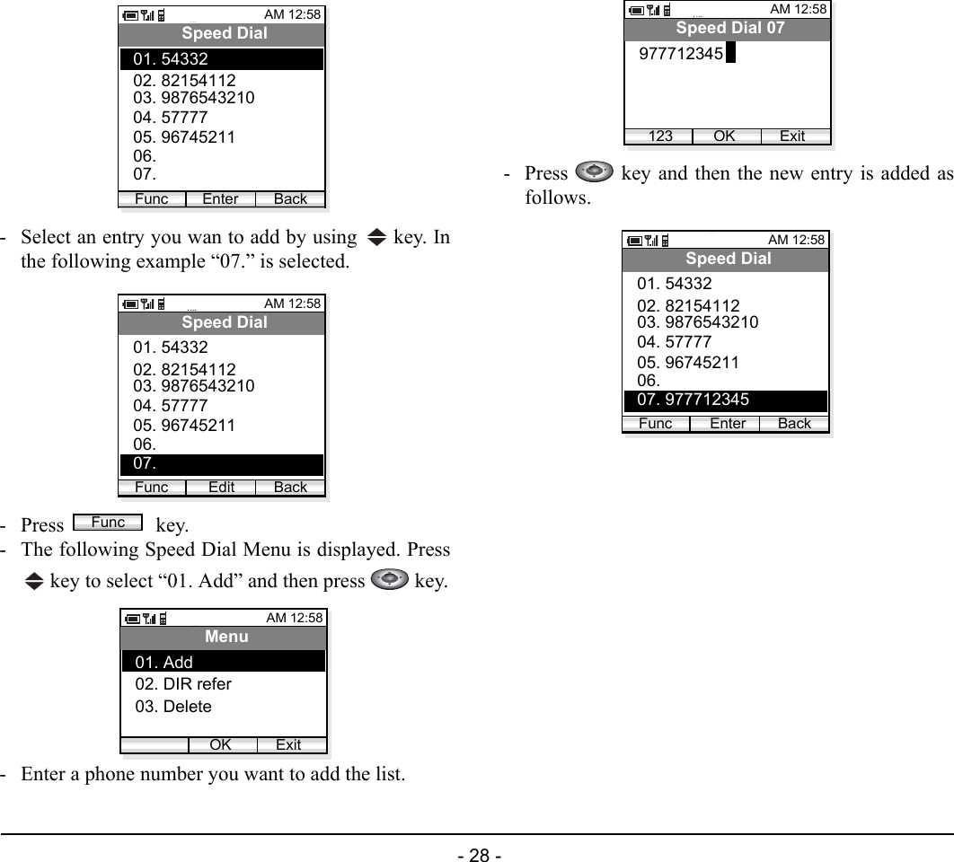  - 28 -  - Select an entry you wan to add by using   key. Inthe following example “07.” is selected.- Press  key.- The following Speed Dial Menu is displayed. Press key to select “01. Add” and then press   key.- Enter a phone number you want to add the list.- Press   key and then the new entry is added asfollows.AM 12:58Enter BackSpeed Dial02. 8215411203. 987654321001. 54332Func04. 5777705. 9674521106. 07. AM 12:58Edit BackSpeed Dial02. 8215411203. 987654321001. 54332Func04. 5777705. 9674521106. 07. FuncAM 12:58OK ExitMenu02. DIR refer03. Delete01. Add AM 12:58OK ExitSpeed Dial 07977712345123AM 12:58Enter BackSpeed Dial02. 8215411203. 987654321001. 54332Func04. 5777705. 9674521106. 07. 977712345 