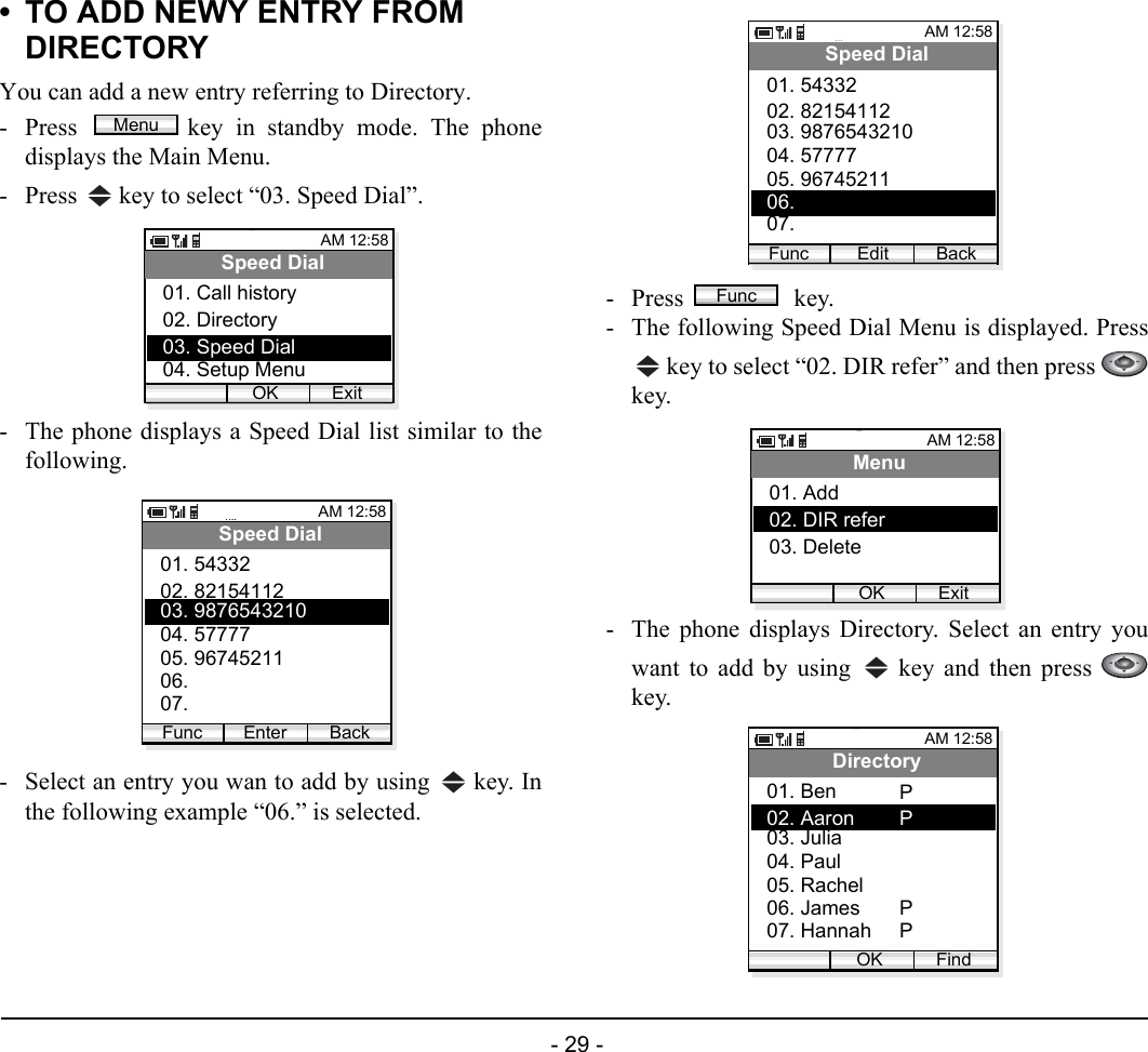  - 29 - • TO ADD NEWY ENTRY FROM DIRECTORYYou can add a new entry referring to Directory.- Press  key in standby mode. The phonedisplays the Main Menu.- Press   key to select “03. Speed Dial”. - The phone displays a Speed Dial list similar to thefollowing. - Select an entry you wan to add by using   key. Inthe following example “06.” is selected.- Press  key.- The following Speed Dial Menu is displayed. Press key to select “02. DIR refer” and then press key.- The phone displays Directory. Select an entry youwant to add by using   key and then press key.MenuAM 12:58OK ExitSpeed Dial02. Directory03. Speed Dial01. Call history04. Setup MenuAM 12:58Enter BackSpeed Dial02. 8215411203. 987654321001. 54332Func04. 5777705. 9674521106. 07. AM 12:58Edit BackSpeed Dial02. 8215411203. 987654321001. 54332Func04. 5777705. 9674521106. 07. FuncAM 12:58OK ExitMenu02. DIR refer03. Delete01. Add AM 12:58OK FindDirectory02. Aaron03. Julia01. Ben04. Paul05. Rachel06. James07. HannahPPPP