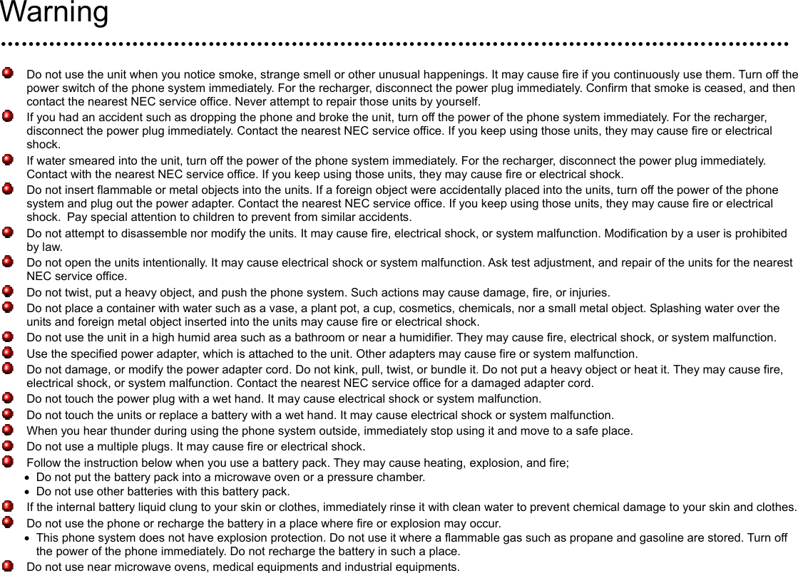  Warning ……………………………………………………………………………………………………    Do not use the unit when you notice smoke, strange smell or other unusual happenings. It may cause fire if you continuously use them. Turn off the power switch of the phone system immediately. For the recharger, disconnect the power plug immediately. Confirm that smoke is ceased, and then contact the nearest NEC service office. Never attempt to repair those units by yourself.   If you had an accident such as dropping the phone and broke the unit, turn off the power of the phone system immediately. For the recharger, disconnect the power plug immediately. Contact the nearest NEC service office. If you keep using those units, they may cause fire or electrical shock.   If water smeared into the unit, turn off the power of the phone system immediately. For the recharger, disconnect the power plug immediately. Contact with the nearest NEC service office. If you keep using those units, they may cause fire or electrical shock.   Do not insert flammable or metal objects into the units. If a foreign object were accidentally placed into the units, turn off the power of the phone system and plug out the power adapter. Contact the nearest NEC service office. If you keep using those units, they may cause fire or electrical shock. Pay special attention to children to prevent from similar accidents.     Do not attempt to disassemble nor modify the units. It may cause fire, electrical shock, or system malfunction. Modification by a user is prohibited by law.   Do not open the units intentionally. It may cause electrical shock or system malfunction. Ask test adjustment, and repair of the units for the nearest NEC service office.   Do not twist, put a heavy object, and push the phone system. Such actions may cause damage, fire, or injuries.     Do not place a container with water such as a vase, a plant pot, a cup, cosmetics, chemicals, nor a small metal object. Splashing water over the units and foreign metal object inserted into the units may cause fire or electrical shock.   Do not use the unit in a high humid area such as a bathroom or near a humidifier. They may cause fire, electrical shock, or system malfunction.   Use the specified power adapter, which is attached to the unit. Other adapters may cause fire or system malfunction.   Do not damage, or modify the power adapter cord. Do not kink, pull, twist, or bundle it. Do not put a heavy object or heat it. They may cause fire, electrical shock, or system malfunction. Contact the nearest NEC service office for a damaged adapter cord.     Do not touch the power plug with a wet hand. It may cause electrical shock or system malfunction.   Do not touch the units or replace a battery with a wet hand. It may cause electrical shock or system malfunction.     When you hear thunder during using the phone system outside, immediately stop using it and move to a safe place.     Do not use a multiple plugs. It may cause fire or electrical shock.     Follow the instruction below when you use a battery pack. They may cause heating, explosion, and fire; •  Do not put the battery pack into a microwave oven or a pressure chamber. •  Do not use other batteries with this battery pack.     If the internal battery liquid clung to your skin or clothes, immediately rinse it with clean water to prevent chemical damage to your skin and clothes.   Do not use the phone or recharge the battery in a place where fire or explosion may occur.   •  This phone system does not have explosion protection. Do not use it where a flammable gas such as propane and gasoline are stored. Turn off the power of the phone immediately. Do not recharge the battery in such a place.   Do not use near microwave ovens, medical equipments and industrial equipments.     