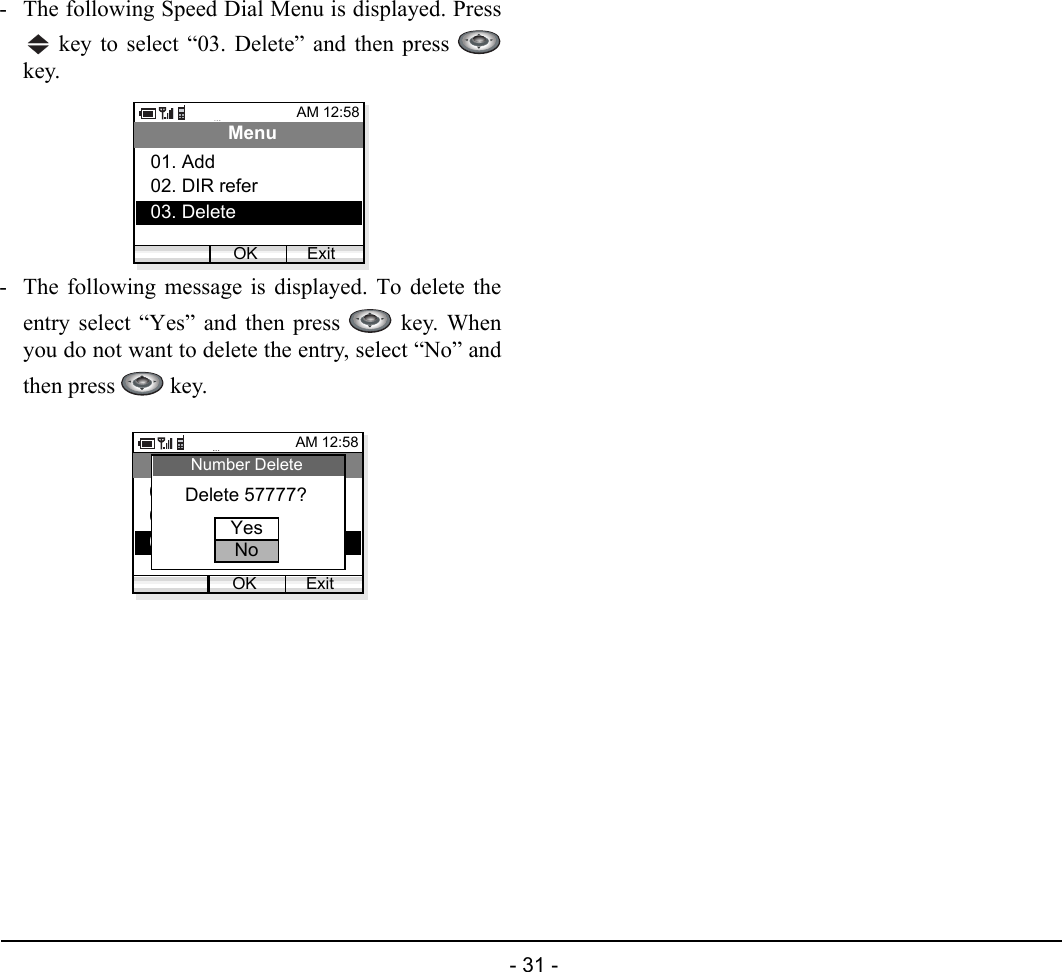  - 31 - - The following Speed Dial Menu is displayed. Press key to select “03. Delete” and then press key.- The following message is displayed. To delete theentry select “Yes” and then press   key. Whenyou do not want to delete the entry, select “No” andthen press   key.AM 12:58OK ExitMenu02. DIR refer03. Delete01. Add AM 12:58OK ExitMenu02. DIR refer03. Delete01. Add Delete 57777?Number DeleteYesNo