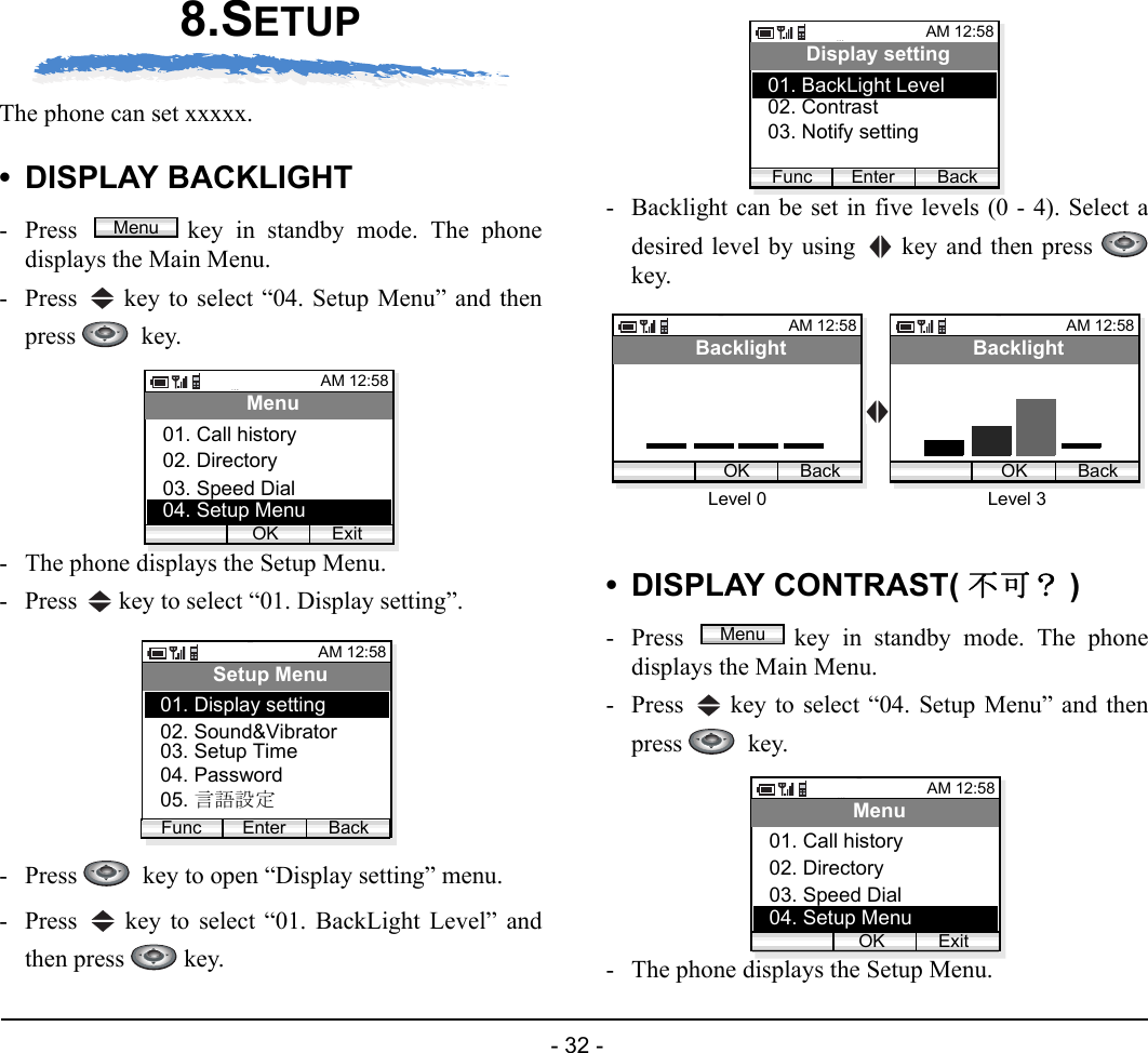  - 32 - 8.SETUPThe phone can set xxxxx. • DISPLAY BACKLIGHT- Press  key in standby mode. The phonedisplays the Main Menu.- Press   key to select “04. Setup Menu” and thenpress   key.- The phone displays the Setup Menu.- Press   key to select “01. Display setting”.- Press    key to open “Display setting” menu.- Press   key to select “01. BackLight Level” andthen press   key.- Backlight can be set in five levels (0 - 4). Select adesired level by using   key and then press key.• DISPLAY CONTRAST( 不可？ )- Press  key in standby mode. The phonedisplays the Main Menu.- Press   key to select “04. Setup Menu” and thenpress   key.- The phone displays the Setup Menu.MenuAM 12:58OK ExitMenu02. Directory03. Speed Dial01. Call history04. Setup MenuAM 12:58Enter BackSetup Menu02. Sound&amp;Vibrator03. Setup Time01. Display settingFunc04. Password05. 言語設定AM 12:58Enter BackDisplay setting02. Contrast03. Notify setting01. BackLight LevelFuncAM 12:58OK BackBacklightAM 12:58OK BackBacklightLevel 3Level 0MenuAM 12:58OK ExitMenu02. Directory03. Speed Dial01. Call history04. Setup Menu