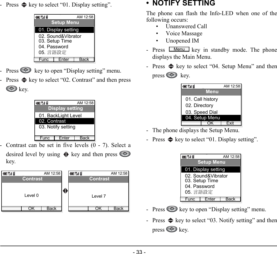  - 33 - - Press   key to select “01. Display setting”.- Press    key to open “Display setting” menu.- Press   key to select “02. Contrast” and then press key.- Contrast can be set in five levels (0 - 7). Select adesired level by using   key and then press key.• NOTIFY SETTINGThe phone can flash the Info-LED when one of thefollowing occurs:• Unanswered Call• Voice Massage• Unopened IM- Press  key in standby mode. The phonedisplays the Main Menu.- Press   key to select “04. Setup Menu” and thenpress   key.- The phone displays the Setup Menu.- Press   key to select “01. Display setting”.- Press   key to open “Display setting” menu.- Press   key to select “03. Notify setting” and thenpress  key.AM 12:58Enter BackSetup Menu02. Sound&amp;Vibrator03. Setup Time01. Display settingFunc04. Password05. 言語設定AM 12:58Enter BackDisplay setting02. Contrast03. Notify setting01. BackLight LevelFuncAM 12:58OK BackContrastAM 12:58OK BackContrastLevel 7Level 0MenuAM 12:58OK ExitMenu02. Directory03. Speed Dial01. Call history04. Setup MenuAM 12:58Enter BackSetup Menu02. Sound&amp;Vibrator03. Setup Time01. Display settingFunc04. Password05. 言語設定