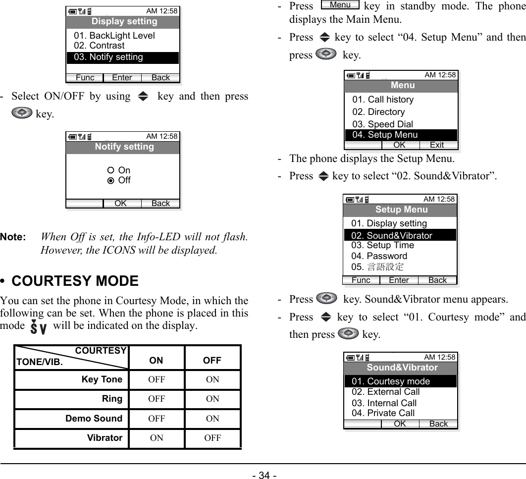  - 34 - - Select ON/OFF by using   key and then press key.Note: When Off is set, the Info-LED will not flash.However, the ICONS will be displayed.• COURTESY MODEYou can set the phone in Courtesy Mode, in which thefollowing can be set. When the phone is placed in thismode   will be indicated on the display.- Press  key in standby mode. The phonedisplays the Main Menu.- Press   key to select “04. Setup Menu” and thenpress   key.- The phone displays the Setup Menu.- Press   key to select “02. Sound&amp;Vibrator”.- Press    key. Sound&amp;Vibrator menu appears.- Press   key to select “01. Courtesy mode” andthen press   key.ON OFFKey Tone OFF ONRing OFF ONDemo Sound OFF ONVibrator ON OFFAM 12:58Enter BackDisplay setting02. Contrast03. Notify setting01. BackLight LevelFuncAM 12:58OK BackNotify settingOffOnCOURTESYTONE/VIB.MenuAM 12:58OK ExitMenu02. Directory03. Speed Dial01. Call history04. Setup MenuAM 12:58Enter BackSetup Menu02. Sound&amp;Vibrator03. Setup Time01. Display settingFunc04. Password05. 言語設定AM 12:58OK BackSound&amp;Vibrator02. External Call03. Internal Call01. Courtesy mode04. Private Call