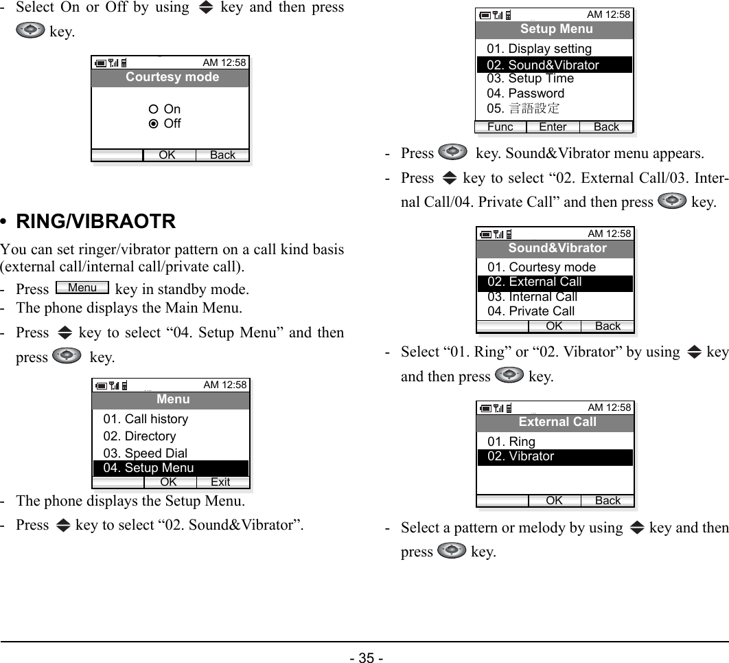  - 35 - - Select On or Off by using   key and then press key.• RING/VIBRAOTRYou can set ringer/vibrator pattern on a call kind basis(external call/internal call/private call). - Press  key in standby mode. - The phone displays the Main Menu.- Press   key to select “04. Setup Menu” and thenpress   key.- The phone displays the Setup Menu.- Press   key to select “02. Sound&amp;Vibrator”.- Press    key. Sound&amp;Vibrator menu appears.- Press   key to select “02. External Call/03. Inter-nal Call/04. Private Call” and then press   key.- Select “01. Ring” or “02. Vibrator” by using   keyand then press   key.- Select a pattern or melody by using   key and thenpress  key.AM 12:58OK BackCourtesy modeOffOnMenuAM 12:58OK ExitMenu02. Directory03. Speed Dial01. Call history04. Setup MenuAM 12:58Enter BackSetup Menu02. Sound&amp;Vibrator03. Setup Time01. Display settingFunc04. Password05. 言語設定AM 12:58OK BackSound&amp;Vibrator02. External Call03. Internal Call01. Courtesy mode04. Private CallAM 12:58OK BackExternal Call02. Vibrator01. Ring