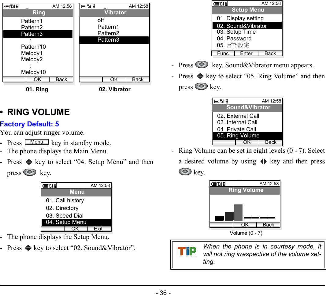  - 36 - •RING VOLUMEFactory Default: 5You can adjust ringer volume. - Press  key in standby mode. - The phone displays the Main Menu.- Press   key to select “04. Setup Menu” and thenpress   key.- The phone displays the Setup Menu.- Press   key to select “02. Sound&amp;Vibrator”.- Press    key. Sound&amp;Vibrator menu appears.- Press   key to select “05. Ring Volume” and thenpress  key.- Ring Volume can be set in eight levels (0 - 7). Selecta desired volume by using   key and then press key.AM 12:58OK BackRingPattern1Pattern2Pattern3:Pattern10Melody1Melody2:Melody10AM 12:58OK BackVibratorPattern1Pattern2Pattern301. Ring 02. VibratoroffMenuAM 12:58OK ExitMenu02. Directory03. Speed Dial01. Call history04. Setup MenuWhen the phone is in courtesy mode, itwill not ring irrespective of the volume set-ting.AM 12:58Enter BackSetup Menu02. Sound&amp;Vibrator03. Setup Time01. Display settingFunc04. Password05. 言語設定AM 12:58OK BackSound&amp;Vibrator03. Internal Call04. Private Call02. External Call05. Ring VolumeAM 12:58OK BackRing VolumeVolume (0 - 7)