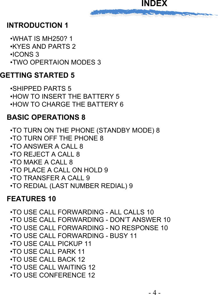 INDEX- 4 -INTRODUCTION 1•WHAT IS MH250? 1•KYES AND PARTS 2•ICONS 3•TWO OPERTAION MODES 3GETTING STARTED 5•SHIPPED PARTS 5•HOW TO INSERT THE BATTERY 5•HOW TO CHARGE THE BATTERY 6BASIC OPERATIONS 8•TO TURN ON THE PHONE (STANDBY MODE) 8•TO TURN OFF THE PHONE 8•TO ANSWER A CALL 8•TO REJECT A CALL 8•TO MAKE A CALL 8•TO PLACE A CALL ON HOLD 9•TO TRANSFER A CALL 9•TO REDIAL (LAST NUMBER REDIAL) 9FEATURES 10•TO USE CALL FORWARDING - ALL CALLS 10•TO USE CALL FORWARDING - DON’T ANSWER 10•TO USE CALL FORWARDING - NO RESPONSE 10•TO USE CALL FORWARDING - BUSY 11•TO USE CALL PICKUP 11•TO USE CALL PARK 11•TO USE CALL BACK 12•TO USE CALL WAITING 12•TO USE CONFERENCE 12