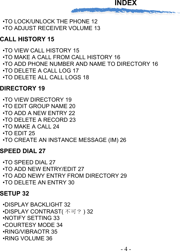 INDEX- 4 -•TO LOCK/UNLOCK THE PHONE 12•TO ADJUST RECEIVER VOLUME 13CALL HISTORY 15•TO VIEW CALL HISTORY 15•TO MAKE A CALL FROM CALL HISTORY 16•TO ADD PHONE NUMBER AND NAME TO DIRECTORY 16•TO DELETE A CALL LOG 17•TO DELETE ALL CALL LOGS 18DIRECTORY 19•TO VIEW DIRECTORY 19•TO EDIT GROUP NAME 20•TO ADD A NEW ENTRY 22•TO DELETE A RECORD 23•TO MAKE A CALL 24•TO EDIT 25•TO CREATE AN INSTANCE MESSAGE (IM) 26SPEED DIAL 27•TO SPEED DIAL 27•TO ADD NEW ENTRY/EDIT 27•TO ADD NEWY ENTRY FROM DIRECTORY 29•TO DELETE AN ENTRY 30SETUP 32•DISPLAY BACKLIGHT 32•DISPLAY CONTRAST( 不可？ ) 32•NOTIFY SETTING 33•COURTESY MODE 34•RING/VIBRAOTR 35•RING VOLUME 36