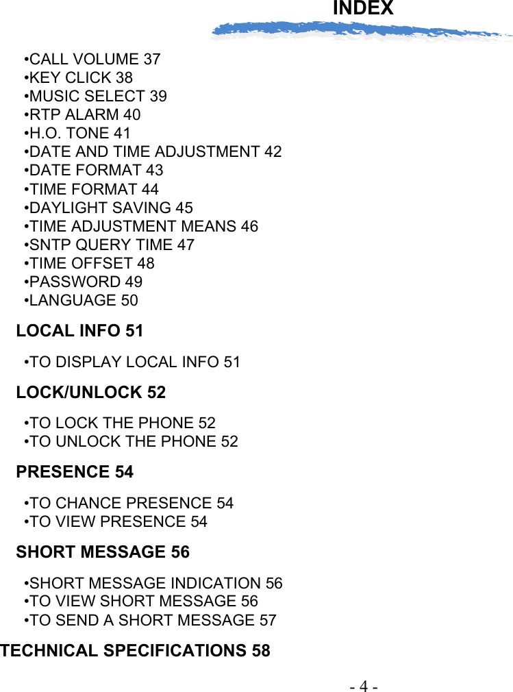 INDEX- 4 -•CALL VOLUME 37•KEY CLICK 38•MUSIC SELECT 39•RTP ALARM 40•H.O. TONE 41•DATE AND TIME ADJUSTMENT 42•DATE FORMAT 43•TIME FORMAT 44•DAYLIGHT SAVING 45•TIME ADJUSTMENT MEANS 46•SNTP QUERY TIME 47•TIME OFFSET 48•PASSWORD 49•LANGUAGE 50LOCAL INFO 51•TO DISPLAY LOCAL INFO 51LOCK/UNLOCK 52•TO LOCK THE PHONE 52•TO UNLOCK THE PHONE 52PRESENCE 54•TO CHANCE PRESENCE 54•TO VIEW PRESENCE 54SHORT MESSAGE 56•SHORT MESSAGE INDICATION 56•TO VIEW SHORT MESSAGE 56•TO SEND A SHORT MESSAGE 57TECHNICAL SPECIFICATIONS 58