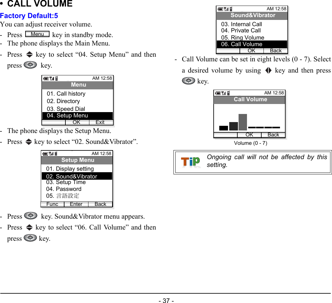  - 37 - • CALL VOLUMEFactory Default:5You can adjust receiver volume. - Press  key in standby mode. - The phone displays the Main Menu.- Press   key to select “04. Setup Menu” and thenpress   key.- The phone displays the Setup Menu.- Press   key to select “02. Sound&amp;Vibrator”.- Press    key. Sound&amp;Vibrator menu appears.- Press   key to select “06. Call Volume” and thenpress  key.- Call Volume can be set in eight levels (0 - 7). Selecta desired volume by using   key and then press key.MenuAM 12:58OK ExitMenu02. Directory03. Speed Dial01. Call history04. Setup MenuAM 12:58Enter BackSetup Menu02. Sound&amp;Vibrator03. Setup Time01. Display settingFunc04. Password05. 言語設定Ongoing call will not be affected by thissetting.AM 12:58OK BackSound&amp;Vibrator04. Private Call05. Ring Volume03. Internal Call06. Call VolumeAM 12:58OK BackCall VolumeVolume (0 - 7)