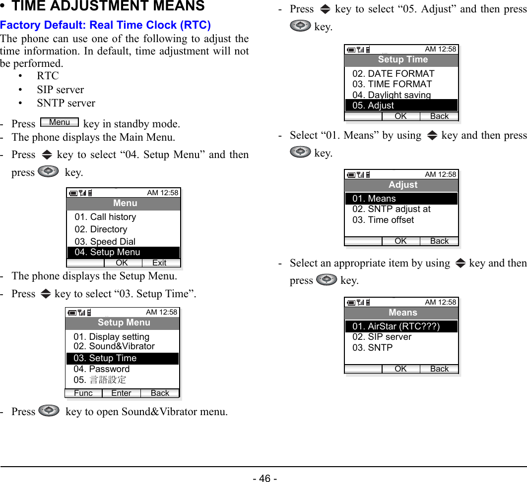  - 46 - • TIME ADJUSTMENT MEANSFactory Default: Real Time Clock (RTC)The phone can use one of the following to adjust thetime information. In default, time adjustment will notbe performed.•RTC• SIP server• SNTP server- Press  key in standby mode. - The phone displays the Main Menu.- Press   key to select “04. Setup Menu” and thenpress   key.- The phone displays the Setup Menu.- Press   key to select “03. Setup Time”.- Press    key to open Sound&amp;Vibrator menu.- Press   key to select “05. Adjust” and then press key.- Select “01. Means” by using   key and then press key.- Select an appropriate item by using   key and thenpress  key.MenuAM 12:58OK ExitMenu02. Directory03. Speed Dial01. Call history04. Setup MenuAM 12:58Enter BackSetup Menu02. Sound&amp;Vibrator03. Setup Time01. Display settingFunc04. Password05. 言語設定AM 12:58OK BackSetup Time03. TIME FORMAT04. Daylight saving02. DATE FORMAT05. AdjustAM 12:58OK BackAdjust02. SNTP adjust at03. Time offset01. MeansAM 12:58OK BackMeans02. SIP server03. SNTP01. AirStar (RTC???)