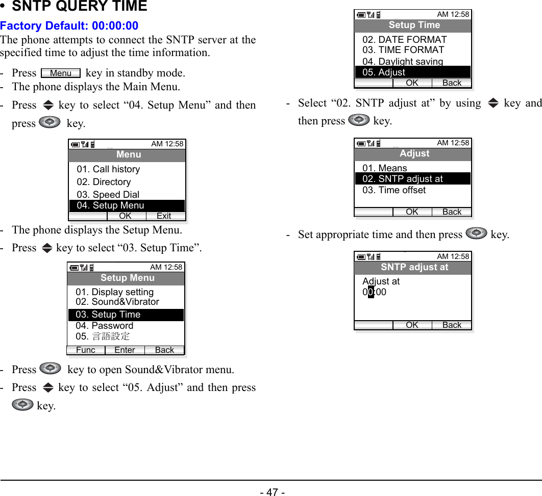  - 47 - • SNTP QUERY TIMEFactory Default: 00:00:00The phone attempts to connect the SNTP server at thespecified time to adjust the time information.- Press  key in standby mode. - The phone displays the Main Menu.- Press   key to select “04. Setup Menu” and thenpress   key.- The phone displays the Setup Menu.- Press   key to select “03. Setup Time”.- Press    key to open Sound&amp;Vibrator menu.- Press   key to select “05. Adjust” and then press key.- Select “02. SNTP adjust at” by using   key andthen press   key.- Set appropriate time and then press   key.MenuAM 12:58OK ExitMenu02. Directory03. Speed Dial01. Call history04. Setup MenuAM 12:58Enter BackSetup Menu02. Sound&amp;Vibrator03. Setup Time01. Display settingFunc04. Password05. 言語設定AM 12:58OK BackSetup Time03. TIME FORMAT04. Daylight saving02. DATE FORMAT05. AdjustAM 12:58OK BackAdjust02. SNTP adjust at03. Time offset01. MeansAM 12:58OK BackSNTP adjust at00:00Adjust at