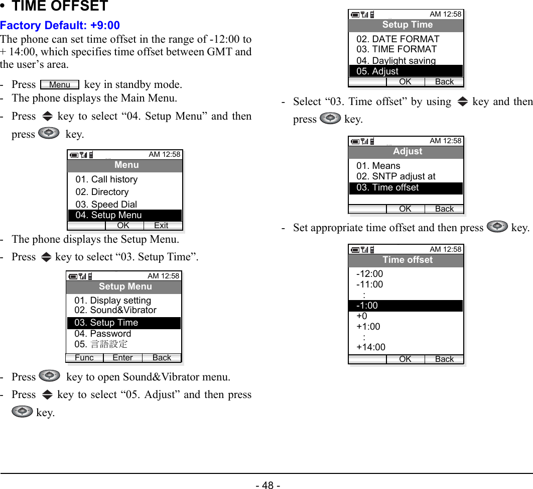  - 48 - • TIME OFFSETFactory Default: +9:00The phone can set time offset in the range of -12:00 to+ 14:00, which specifies time offset between GMT andthe user’s area.- Press  key in standby mode. - The phone displays the Main Menu.- Press   key to select “04. Setup Menu” and thenpress   key.- The phone displays the Setup Menu.- Press   key to select “03. Setup Time”.- Press    key to open Sound&amp;Vibrator menu.- Press   key to select “05. Adjust” and then press key.- Select “03. Time offset” by using   key and thenpress  key.- Set appropriate time offset and then press   key.MenuAM 12:58OK ExitMenu02. Directory03. Speed Dial01. Call history04. Setup MenuAM 12:58Enter BackSetup Menu02. Sound&amp;Vibrator03. Setup Time01. Display settingFunc04. Password05. 言語設定AM 12:58OK BackSetup Time03. TIME FORMAT04. Daylight saving02. DATE FORMAT05. AdjustAM 12:58OK BackAdjust02. SNTP adjust at03. Time offset01. MeansAM 12:58OK BackTime offset-11:00-12:00:-1:00+0+1:00:+14:00