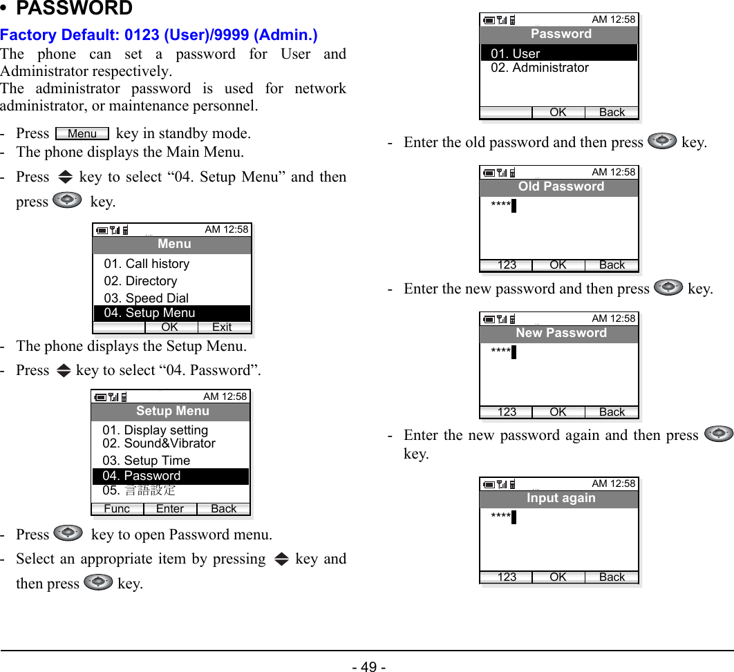  - 49 - •PASSWORDFactory Default: 0123 (User)/9999 (Admin.)The phone can set a password for User andAdministrator respectively.The administrator password is used for networkadministrator, or maintenance personnel.- Press  key in standby mode. - The phone displays the Main Menu.- Press   key to select “04. Setup Menu” and thenpress   key.- The phone displays the Setup Menu.- Press   key to select “04. Password”.- Press    key to open Password menu.- Select an appropriate item by pressing   key andthen press   key.- Enter the old password and then press   key.- Enter the new password and then press   key.- Enter the new password again and then press key.MenuAM 12:58OK ExitMenu02. Directory03. Speed Dial01. Call history04. Setup MenuAM 12:58Enter BackSetup Menu02. Sound&amp;Vibrator03. Setup Time01. Display settingFunc04. Password05. 言語設定AM 12:58OK BackPassword02. Administrator01. User05. AdjustAM 12:58OK BackOld Password****123AM 12:58OK BackNew Password****123AM 12:58OK BackInput again****123