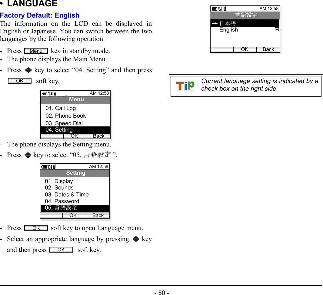 - 50 - • LANGUAGEFactory Default: EnglishThe information on the LCD can be displayed inEnglish or Japanese. You can switch between the twolanguages by the following operation.- Press  key in standby mode. - The phone displays the Main Menu.- Press   key to select “04. Setting” and then press soft key.- The phone displays the Setting menu.- Press   key to select “05. 言語設定 ”.- Press  soft key to open Language menu.- Select an appropriate language by pressing   keyand then press   soft key.MenuOKAM 12:58OK BackMenu02. Phone Book03. Speed Dial01. Call Log04. SettingAM 12:58OK BackSetting02. Sounds03. Dates &amp; Time01. Display04. Password05. 言語設定OKOKCurrent language setting is indicated by acheck box on the right side.AM 12:58OK Back言語設定English日本語05. Adjust