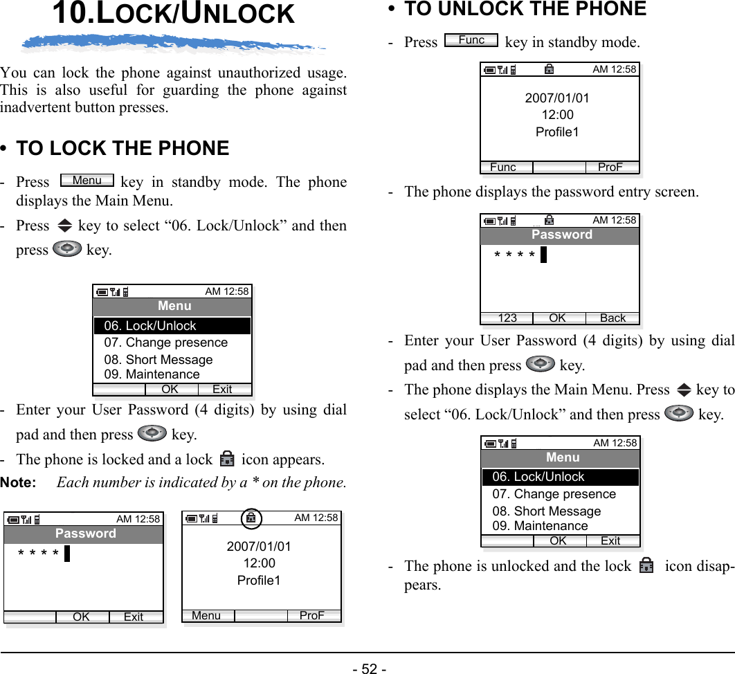  - 52 - 10.LOCK/UNLOCKYou can lock the phone against unauthorized usage.This is also useful for guarding the phone againstinadvertent button presses. • TO LOCK THE PHONE- Press  key in standby mode. The phonedisplays the Main Menu.- Press   key to select “06. Lock/Unlock” and thenpress  key.- Enter your User Password (4 digits) by using dialpad and then press   key.- The phone is locked and a lock  icon appears.Note: Each number is indicated by a * on the phone.• TO UNLOCK THE PHONE- Press  key in standby mode. - The phone displays the password entry screen.- Enter your User Password (4 digits) by using dialpad and then press   key.- The phone displays the Main Menu. Press   key toselect “06. Lock/Unlock” and then press   key.- The phone is unlocked and the lock   icon disap-pears.MenuAM 12:58OK ExitMenu07. Change presence08. Short Message06. Lock/Unlock09. MaintenanceAM 12:58OK ExitPassword* * * * 2007/01/0112:00Profile1AM 12:58Menu ProFFunc2007/01/0112:00Profile1AM 12:58Func ProFAM 12:58OK BackPassword* * * *123AM 12:58OK ExitMenu07. Change presence08. Short Message06. Lock/Unlock09. Maintenance